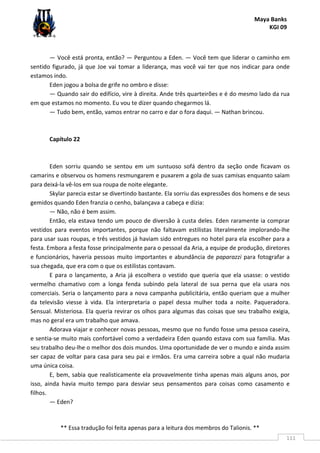 Maya Banks
KGI 09
** Essa tradução foi feita apenas para a leitura dos membros do Talionis. **
111
— Você está pronta, então? — Perguntou a Eden. — Você tem que liderar o caminho em
sentido figurado, já que Joe vai tomar a liderança, mas você vai ter que nos indicar para onde
estamos indo.
Eden jogou a bolsa de grife no ombro e disse:
— Quando sair do edifício, vire à direita. Ande três quarteirões e é do mesmo lado da rua
em que estamos no momento. Eu vou te dizer quando chegarmos lá.
— Tudo bem, então, vamos entrar no carro e dar o fora daqui. — Nathan brincou.
Capítulo 22
Eden sorriu quando se sentou em um suntuoso sofá dentro da seção onde ficavam os
camarins e observou os homens resmungarem e puxarem a gola de suas camisas enquanto saíam
para deixá-la vê-los em sua roupa de noite elegante.
Skylar parecia estar se divertindo bastante. Ela sorriu das expressões dos homens e de seus
gemidos quando Eden franzia o cenho, balançava a cabeça e dizia:
— Não, não é bem assim.
Então, ela estava tendo um pouco de diversão à custa deles. Eden raramente ia comprar
vestidos para eventos importantes, porque não faltavam estilistas literalmente implorando-lhe
para usar suas roupas, e três vestidos já haviam sido entregues no hotel para ela escolher para a
festa. Embora a festa fosse principalmente para o pessoal da Aria, a equipe de produção, diretores
e funcionários, haveria pessoas muito importantes e abundância de paparazzi para fotografar a
sua chegada, que era com o que os estilistas contavam.
E para o lançamento, a Aria já escolhera o vestido que queria que ela usasse: o vestido
vermelho chamativo com a longa fenda subindo pela lateral de sua perna que ela usara nos
comerciais. Seria o lançamento para a nova campanha publicitária, então queriam que a mulher
da televisão viesse à vida. Ela interpretaria o papel dessa mulher toda a noite. Paqueradora.
Sensual. Misteriosa. Ela queria revirar os olhos para algumas das coisas que seu trabalho exigia,
mas no geral era um trabalho que amava.
Adorava viajar e conhecer novas pessoas, mesmo que no fundo fosse uma pessoa caseira,
e sentia-se muito mais confortável como a verdadeira Eden quando estava com sua família. Mas
seu trabalho deu-lhe o melhor dos dois mundos. Uma oportunidade de ver o mundo e ainda assim
ser capaz de voltar para casa para seu pai e irmãos. Era uma carreira sobre a qual não mudaria
uma única coisa.
E, bem, sabia que realisticamente ela provavelmente tinha apenas mais alguns anos, por
isso, ainda havia muito tempo para desviar seus pensamentos para coisas como casamento e
filhos.
— Eden?
 