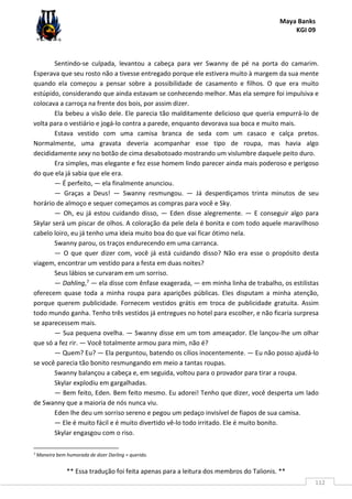 Maya Banks
KGI 09
** Essa tradução foi feita apenas para a leitura dos membros do Talionis. **
112
Sentindo-se culpada, levantou a cabeça para ver Swanny de pé na porta do camarim.
Esperava que seu rosto não a tivesse entregado porque ele estivera muito à margem da sua mente
quando ela começou a pensar sobre a possibilidade de casamento e filhos. O que era muito
estúpido, considerando que ainda estavam se conhecendo melhor. Mas ela sempre foi impulsiva e
colocava a carroça na frente dos bois, por assim dizer.
Ela bebeu a visão dele. Ele parecia tão malditamente delicioso que queria empurrá-lo de
volta para o vestiário e jogá-lo contra a parede, enquanto devorava sua boca e muito mais.
Estava vestido com uma camisa branca de seda com um casaco e calça pretos.
Normalmente, uma gravata deveria acompanhar esse tipo de roupa, mas havia algo
decididamente sexy no botão de cima desabotoado mostrando um vislumbre daquele peito duro.
Era simples, mas elegante e fez esse homem lindo parecer ainda mais poderoso e perigoso
do que ela já sabia que ele era.
— É perfeito, — ela finalmente anunciou.
— Graças a Deus! — Swanny resmungou. — Já desperdiçamos trinta minutos de seu
horário de almoço e sequer começamos as compras para você e Sky.
— Oh, eu já estou cuidando disso, — Eden disse alegremente. — E conseguir algo para
Skylar será um piscar de olhos. A coloração da pele dela é bonita e com todo aquele maravilhoso
cabelo loiro, eu já tenho uma ideia muito boa do que vai ficar ótimo nela.
Swanny parou, os traços endurecendo em uma carranca.
— O que quer dizer com, você já está cuidando disso? Não era esse o propósito desta
viagem, encontrar um vestido para a festa em duas noites?
Seus lábios se curvaram em um sorriso.
— Dahling,7 — ela disse com ênfase exagerada, — em minha linha de trabalho, os estilistas
oferecem quase toda a minha roupa para aparições públicas. Eles disputam a minha atenção,
porque querem publicidade. Fornecem vestidos grátis em troca de publicidade gratuita. Assim
todo mundo ganha. Tenho três vestidos já entregues no hotel para escolher, e não ficaria surpresa
se aparecessem mais.
— Sua pequena ovelha. — Swanny disse em um tom ameaçador. Ele lançou-lhe um olhar
que só a fez rir. — Você totalmente armou para mim, não é?
— Quem? Eu? — Ela perguntou, batendo os cílios inocentemente. — Eu não posso ajudá-lo
se você parecia tão bonito resmungando em meio a tantas roupas.
Swanny balançou a cabeça e, em seguida, voltou para o provador para tirar a roupa.
Skylar explodiu em gargalhadas.
— Bem feito, Eden. Bem feito mesmo. Eu adorei! Tenho que dizer, você desperta um lado
de Swanny que a maioria de nós nunca viu.
Eden lhe deu um sorriso sereno e pegou um pedaço invisível de fiapos de sua camisa.
— Ele é muito fácil e é muito divertido vê-lo todo irritado. Ele é muito bonito.
Skylar engasgou com o riso.
7 Maneira bem humorada de dizer Darling = querido.
 
