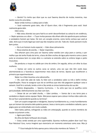 Maya Banks
KGI 09
** Essa tradução foi feita apenas para a leitura dos membros do Talionis. **
113
— Bonito? Eu tenho que dizer que eu ouvi Swanny descrito de muitas maneiras, mas
bonito nunca foi uma delas.
Skylar então inclinou a cabeça para o lado.
— Você realmente gosta dele, não é? Quero dizer, não é fingimento para você. Você
realmente gosta dele.
Eden corou.
— Não estou dizendo isso para fazê-la se sentir desconfortável ou colocá-la em evidência,
— Skylar apressou-se a dizer. — É que muitas pessoas não olham além da aparência para conhecer
o verdadeiro homem por baixo. Ele tem um coração enorme, como tenho certeza que você já
sabe. Acho que é muito legal que você seja tão receptiva com ele. Todo ele. Vocês parecem muito
bem juntos.
— Ele é um homem muito especial, — Eden disse calmamente.
— Nisso estamos de acordo, — Skylar respondeu.
Elas olharam para cima para ver Swanny voltar vestido com calça jeans e camisa, e por
melhor que ele tenha ficado de terno, a boca de Eden encheu de água pela maneira como o jeans
justo se encaixava bem no corpo dele e a camiseta se estendia sobre os ombros largos e peito
musculoso.
Ele pendurou a roupa no cabide por cima do ombro. Em seguida, atirou um olhar às duas
mulheres.
— Vamos ver como os outros caras se saíram, uma vez que não têm vocês duas
atormentando-os e fazendo-os experimentar meia dúzia de ternos. Aposto que escolheram o
primeiro que experimentaram.
Skylar riu e Eden levantou uma sobrancelha.
— Oh, você não sabe de nada. Eu falei com a vendedora sobre os três e defini minhas
especificações. Posso te assegurar que ela se certificou que eles não pegassem qualquer coisa e
saíssem. Você foi o sortudo, tendo a mim e Sky sendo as únicas testemunhas de sua dor.
— Pobres desgraçados, — Swanny murmurou. — Eu acho que isso se qualifica como
periculosidade. Definitivamente vou falar com Sam.
— Deixar de ser um bebê chorão, — Eden zombou. — Vamos dar o seu terno para a
vendedora e depois vamos equipar Skylar. Mal posso esperar para colocar minhas mãos sobre ela.
Ela vai ficar surpreendente quando eu terminar!
Com um suspiro exagerado e indulgente, Swanny humildemente ou, o mais humildemente
que um homem do tamanho dele poderia parecer, levou o terno para a vendedora radiante, que o
pegou para ser embrulhado com muito cuidado.
Eden bateu palmas, esfregando as mãos em antecipação, quando os outros membros da
equipe se juntaram a eles.
— Agora para Skylar.
Os olhos de Skylar brilhavam de emoção.
— Estou sendo vestida por uma supermodelo. Quantas mulheres podem dizer isso? Vou
ficar fabulosa! Cara, nunca imaginei que vivenciaria um momento ostentoso como esse. Mas já
 