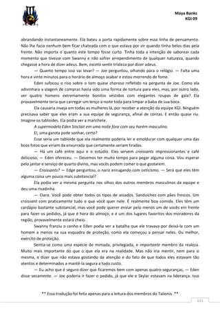 Maya Banks
KGI 09
** Essa tradução foi feita apenas para a leitura dos membros do Talionis. **
115
abrandando instantaneamente. Ela bateu a porta rapidamente sobre essa linha de pensamento.
Não lhe fazia nenhum bem ficar chateada com o que estava por vir quando tinha belos dias pela
frente. Não importa o quanto este tempo fosse curto. Tinha toda a intenção de saborear cada
momento que tivesse com Swanny e não sofrer arrependimento de qualquer natureza, quando
chegasse a hora de dizer adeus. Bem, exceto sentir tristeza por dizer adeus.
— Quanto tempo isso vai levar? — Joe perguntou, olhando para o relógio. — Falta uma
hora e vinte minutos para o horário de almoço acabar e estou morrendo de fome.
Eden sufocou o riso sobre o tom quase choroso refletido na pergunta de Joe. Como ela
adivinhara a viagem de compras havia sido uma forma de tortura para eles, mas, por outro lado,
ver quatro homens extremamente bonitos vestidos com elegantes roupas de gala? Ela
provavelmente teria que carregar um lenço a noite toda para limpar a baba de sua boca.
Ela causaria inveja em todas as mulheres lá, por receber a atenção da equipe KGI. Ninguém
precisava saber que eles eram a sua equipe de segurança, afinal de contas. E então quase riu.
Imagine os tabloides. Ela podia ver a manchete.
A supermodelo Eden Sinclair em uma noite fora com seu harém masculino.
Ei, uma garota pode sonhar, certo?
Esse seria um tabloide que ela realmente poderia ler e emoldurar com qualquer uma das
boas fotos que viriam da enxurrada que certamente seriam tiradas.
— Há um café entre aqui e o estúdio. Eles servem croissants impressionantes e café
delicioso, — Eden ofereceu. — Devemos ter muito tempo para pegar alguma coisa. Vou esperar
pelo jantar e serviço de quarto divino, mas vocês podem comer o que gostarem.
— Croissants? — Edge perguntou, o nariz enrugando com ceticismo. — Será que eles têm
alguma coisa um pouco mais substancial?
Ela podia ver a mesma pergunta nos olhos dos outros membros masculinos da equipe e
deu uma risadinha.
— Claro. Você pode obter todos os tipos de assados. Sanduíches com pães frescos. Um
croissant com praticamente tudo o que você quer nele. É realmente boa comida. Eles têm um
cardápio bastante substancial, mas você pode querer enviar pelo menos um de vocês em frente
para fazer os pedidos, já que é hora do almoço, e é um dos lugares favoritos dos moradores da
região, provavelmente estará cheio.
Swanny franziu o cenho e Eden podia ver a batalha que ele travava por deixá-la com um
homem a menos na sua esquadra de proteção, como ela começou a pensar neles. Ou melhor,
exército de proteção.
Sentia-se como uma espécie de mimada, privilegiada, e importante membro da realeza.
Muito mais importante do que o que ela era na realidade. Mas não iria mentir, nem para si
mesma, e dizer que não estava gostando da atenção e do fato de que todos eles estavam tão
atentos e determinados a mantê-la segura a todo custo.
— Eu acho que é seguro dizer que ficaremos bem com apenas quatro seguranças, — Eden
disse secamente. — Joe poderia ir fazer o pedido, já que ele e Skylar estavam na liderança. Isso
 
