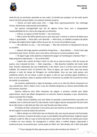 Maya Banks
KGI 09
** Essa tradução foi feita apenas para a leitura dos membros do Talionis. **
116
ainda lhe dá um perímetro apertado ao meu redor. Eu duvido que qualquer um de vocês queira
morrer de fome porque Skylar e eu estamos fazendo compras.
— Parece um bom plano para mim, — Edge disse esperançosamente. Seu estômago
roncou, obviamente, expressando concordância.
Joe parecia envergonhado que ele de alguma forma ficou com a desagradável
responsabilidade de ser o burro de carga para os alimentos.
— Inferno, eu sequer sei falar francês! — Joe murmurou.
— Não é assim tão difícil apontar para o que você quer e mostrar o número de dedos para
indicar a quantidade, — disse Eden, com diversão. — Além disso, os cidadãos europeus de países
de língua não inglesa falam inglês melhor do que nós. Eu nunca tive problemas aqui.
— Ok, tudo bem, eu vou, — Joe resmungou. — Mas não reclamem se não gostarem do que
eu escolher.
— Apenas não traga aquelas comidinhas fresquinhas, — disse Nathan. — Tente trazer algo
comestível, pelo menos. Se bem, que a essa altura, acho que eu comeria qualquer coisa.
— Há algum lugar onde podemos simplesmente pegar um hambúrguer e batatas fritas? —
Edge perguntou esperançoso. — Ou um bom bife?
— Espere até o jantar de hoje à noite. Eu não sei se você já comeu o bife do serviço de
quarto, mas é danado de bom, — Eden respondeu. — Não devemos trabalhar até muito tarde
hoje. Estamos adiantados por que trabalhamos o dia inteiro. Essa é a forma como este diretor
trabalha. Ele empurra duro no primeiro dia. Testa as águas, por assim dizer, para que possa
planejar o resto do tempo de filmagem em conformidade. Uma vez que tudo passou sem
problemas ontem, ele vai relaxar a partir de agora. A não ser que aconteça algum problema, e
bem, se isso acontecer, todas as apostas estão fora e ficaremos no estúdio até as primeiras horas
da manhã, se necessário.
Joe assentiu rapidamente e fugiu da boutique, como se os cães do inferno estivessem em
seus calcanhares. Eden e Skylar riram, o que de imediato despertou os olhares desconfiados dos
três homens restantes.
Swanny voltou-se para Eden enquanto ela pegava o primeiro vestido para Skylar
experimentar. Assim que Skylar desapareceu no camarim, Swanny despejou o que, obviamente,
estava causando-lhe irritação.
— Então, você já trabalhou com esse idiota no passado e voluntariamente concordou em
trabalhar com o cretino de novo? Eu não entendi. Você é algum tipo de masoquista? Ele tem sorte
de eu não chutar o rabo dele por falar com você do jeito que falou ontem.
As feições de Eden suavizaram e ela acenou para que Swanny se sentasse no pequeno sofá
de dois lugares na sala de espera do camarim.
— Não é sempre um clichê dizer que os diretores são uma raça de pessoas mal-humorada,
exigente e ranzinza. A maioria de todos os que eu já trabalhei são perfeccionistas. Exigente sequer
começar a cobri-lo. Mas é o que os torna tão bons no que fazem. Eles têm um talento para trazer
o melhor em seus artistas. De conseguirem o melhor olhar, o melhor ângulo, capturando a
essência do que o anunciante quer. Lonnie pode ser difícil, sim. Sem dúvida, ele é. Mas você pode
 