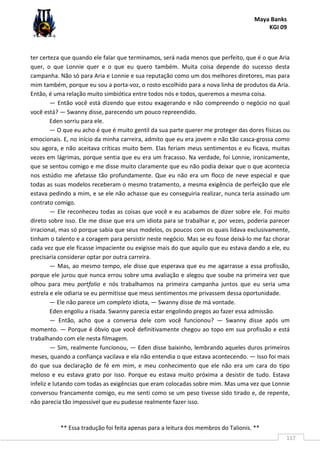 Maya Banks
KGI 09
** Essa tradução foi feita apenas para a leitura dos membros do Talionis. **
117
ter certeza que quando ele falar que terminamos, será nada menos que perfeito, que é o que Aria
quer, o que Lonnie quer e o que eu quero também. Muita coisa depende do sucesso desta
campanha. Não só para Aria e Lonnie e sua reputação como um dos melhores diretores, mas para
mim também, porque eu sou a porta-voz, o rosto escolhido para a nova linha de produtos da Aria.
Então, é uma relação muito simbiótica entre todos nós e todos, queremos a mesma coisa.
— Então você está dizendo que estou exagerando e não compreendo o negócio no qual
você está? — Swanny disse, parecendo um pouco repreendido.
Eden sorriu para ele.
— O que eu acho é que é muito gentil da sua parte querer me proteger das dores físicas ou
emocionais. E, no início da minha carreira, admito que eu era jovem e não tão casca-grossa como
sou agora, e não aceitava críticas muito bem. Elas feriam meus sentimentos e eu ficava, muitas
vezes em lágrimas, porque sentia que eu era um fracasso. Na verdade, foi Lonnie, ironicamente,
que se sentou comigo e me disse muito claramente que eu não podia deixar que o que acontecia
nos estúdio me afetasse tão profundamente. Que eu não era um floco de neve especial e que
todas as suas modelos receberam o mesmo tratamento, a mesma exigência de perfeição que ele
estava pedindo a mim, e se ele não achasse que eu conseguiria realizar, nunca teria assinado um
contrato comigo.
— Ele reconheceu todas as coisas que você e eu acabamos de dizer sobre ele. Foi muito
direto sobre isso. Ele me disse que era um idiota para se trabalhar e, por vezes, poderia parecer
irracional, mas só porque sabia que seus modelos, os poucos com os quais lidava exclusivamente,
tinham o talento e a coragem para persistir neste negócio. Mas se eu fosse deixá-lo me faz chorar
cada vez que ele ficasse impaciente ou exigisse mais do que aquilo que eu estava dando a ele, eu
precisaria considerar optar por outra carreira.
— Mas, ao mesmo tempo, ele disse que esperava que eu me agarrasse a essa profissão,
porque ele jurou que nunca errou sobre uma avaliação e alegou que soube na primeira vez que
olhou para meu portfolio e nós trabalhamos na primeira campanha juntos que eu seria uma
estrela e ele odiaria se eu permitisse que meus sentimentos me privassem dessa oportunidade.
— Ele não parece um completo idiota, — Swanny disse de má vontade.
Eden engoliu a risada. Swanny parecia estar engolindo pregos ao fazer essa admissão.
— Então, acho que a conversa dele com você funcionou? — Swanny disse após um
momento. — Porque é óbvio que você definitivamente chegou ao topo em sua profissão e está
trabalhando com ele nesta filmagem.
— Sim, realmente funcionou, — Eden disse baixinho, lembrando aqueles duros primeiros
meses, quando a confiança vacilava e ela não entendia o que estava acontecendo. — Isso foi mais
do que sua declaração de fé em mim, e meu conhecimento que ele não era um cara do tipo
meloso e eu estava grato por isso. Porque eu estava muito próxima a desistir de tudo. Estava
infeliz e lutando com todas as exigências que eram colocadas sobre mim. Mas uma vez que Lonnie
conversou francamente comigo, eu me senti como se um peso tivesse sido tirado e, de repente,
não parecia tão impossível que eu pudesse realmente fazer isso.
 