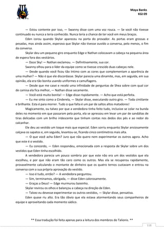 Maya Banks
KGI 09
** Essa tradução foi feita apenas para a leitura dos membros do Talionis. **
118
— Estou contente por isso, — Swanny disse com uma voz rouca. — Se você não tivesse
continuado eu nunca a teria conhecido. Nunca teria a chance de ter você em meus braços.
Eden corou quando Skylar apareceu na porta do provador. As portas eram grossas e
pesadas, mas ainda assim, esperava que Skylar não tivesse ouvido a conversa, pelo menos, o fim
da conversa.
Skylar deu um pequeno giro enquanto Edge e Nathan colocavam a cabeça na pequena área
de espera fora dos vestiários.
— Doce Sky! — Nathan exclamou. — Definitivamente, sua cor.
Swanny olhou para o líder da equipe como se tivesse crescido duas cabeças nele.
— Desde quando você ficou tão íntimo com as cores que complementam a aparência de
uma mulher? — Não é que ele discordasse. Skylar parecia uma dinamite, mas, em seguida, em sua
opinião, ela era tão bonita usando uniformes e camuflagens.
— Desde que me casei e recebi uma infinidade de perguntas de Shea sobre com qual cor
de camisa ela fica melhor, — Nathan disse secamente.
— Você está muito bonita! — Edge disse rispidamente. — Acho que está perfeita.
— Eu me sinto como a Cinderela, — Skylar disse, executando outro giro. — Toda cintilante
e brilhante. Esta é para morrer. Tudo o que falta é um par de saltos altos matadores!
Magicamente, ou talvez por que a vendedora tinha feito tudo, inclusive se colar na bunda
deles no momento em que passaram pela porta, ela se apressou em levar um par de sandálias de
tiras delicadas com um brilho iridescente que tinham contas nos dedos dos pés e ao redor do
calcanhar.
Ele deu ao vestido um toque mais que especial. Eden sorriu enquanto Skylar ansiosamente
calçava os sapatos e, em seguida, levantou-se, ficando cinco centímetros mais alta.
— O que você acha Eden? Juro que não quero nem experimentar os outros agora. Acho
que este é o vestido.
— Eu concordo, — Eden respondeu, emocionada com a resposta de Skylar sobre um dos
vestidos que Eden tinha escolhido.
A vendedora parecia um pouco sombria por que este não era um dos vestidos que ela
escolheu, e por que não eram tão caro como os outros. Mas ela se recuperou rapidamente,
provavelmente calculando o montante de dinheiro que os quatro ternos custavam e entrou na
conversa com a sua própria aprovação do vestido.
— Isso é tudo, então? — A vendedora perguntou.
— Sim, terminamos, obrigada, — disse Eden calorosamente.
— Graças a Deus! — Edge murmurou baixinho.
Skylar revirou os olhos e balançou a cabeça na direção de Eden.
— Talvez eu devesse experimentar os outros vestidos, — Skylar disse, pensativa.
Eden quase riu alto. Era tão óbvio que ela estava atormentando seus companheiros de
equipe e aproveitando cada momento sádico.
 