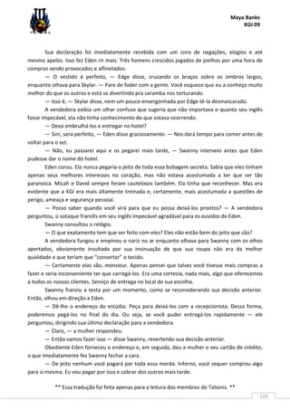 Maya Banks
KGI 09
** Essa tradução foi feita apenas para a leitura dos membros do Talionis. **
119
Sua declaração foi imediatamente recebida com um coro de negações, elogios e até
mesmo apelos. Isso fez Eden rir mais. Três homens crescidos jogados de joelhos por uma hora de
compras sendo provocados e alfinetados.
— O vestido é perfeito, — Edge disse, cruzando os braços sobre os ombros largos,
enquanto olhava para Skylar. — Pare de foder com a gente. Você esquece que eu a conheço muito
melhor do que os outros e está se divertindo pra caramba nos torturando.
— Isso é, — Skylar disse, nem um pouco envergonhada por Edge tê-la desmascarado.
A vendedora exibia um olhar confuso que sugeria que não importava o quanto seu inglês
fosse impecável, ela não tinha conhecimento do que estava ocorrendo.
— Devo embrulhá-los e entregar no hotel?
— Sim, será perfeito, — Eden disse graciosamente. — Nos dará tempo para comer antes de
voltar para o set.
— Não, eu passarei aqui e os pegarei mais tarde, — Swanny interveio antes que Eden
pudesse dar o nome do hotel.
Eden corou. Ela nunca pegaria o jeito de toda essa bobagem secreta. Sabia que eles tinham
apenas seus melhores interesses no coração, mas não estava acostumada a ter que ser tão
paranoica. Micah e David sempre foram cautelosos também. Ela tinha que reconhecer. Mas era
evidente que a KGI era mais altamente treinada e, certamente, mais acostumada a questões de
perigo, ameaça e segurança pessoal.
— Posso saber quando você virá para que eu possa deixá-los prontos? — A vendedora
perguntou, o sotaque francês em seu inglês impecável agradável para os ouvidos de Eden.
Swanny consultou o relógio.
— O que exatamente tem que ser feito com eles? Eles não estão bem do jeito que são?
A vendedora fungou e empinou o nariz no ar enquanto olhava para Swanny com os olhos
apertados, obviamente insultada por sua insinuação de que sua roupa não era da melhor
qualidade e que teriam que “consertar” o tecido.
— Certamente elas são, monsieur. Apenas pensei que talvez você tivesse mais compras a
fazer e seria inconveniente ter que carregá-los. Era uma cortesia, nada mais, algo que oferecemos
a todos os nossos clientes. Serviço de entrega no local de sua escolha.
Swanny franziu a testa por um momento, como se reconsiderando sua decisão anterior.
Então, olhou em direção a Eden.
— Dê-lhe o endereço do estúdio. Peça para deixá-los com a recepcionista. Dessa forma,
poderemos pegá-los no final do dia. Ou seja, se você puder entregá-los rapidamente — ele
perguntou, dirigindo sua última declaração para a vendedora.
— Claro, — a mulher respondeu.
— Então vamos fazer isso — disse Swanny, revertendo sua decisão anterior.
Obediente Eden forneceu o endereço e, em seguida, deu a mulher o seu cartão de crédito,
o que imediatamente fez Swanny fechar a cara.
— De jeito nenhum você pagará por toda essa merda. Inferno, você sequer comprou algo
para si mesma. Eu vou pagar por isso e cobrar dos outros mais tarde.
 