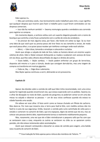 Maya Banks
KGI 09
** Essa tradução foi feita apenas para a leitura dos membros do Talionis. **
120
Eden apenas riu.
— Meu pai contratou vocês, mas tecnicamente vocês trabalham para mim, o que significa
que qualquer despesa que incorrer para fazer o trabalho para o qual foram contratados cai nas
despesas comerciais.
— Isso não faz nenhum sentido! — Swanny resmungou quando a vendedora saiu correndo
para registrar as compras.
Um momento depois, a senhora voltou com um suporte elegante gravado com o nome da
boutique que continha a nota fiscal, juntamente com o cartão de visita da vendedora.
— Se precisar de mais alguma coisa, por favor, não hesite em voltar ou ligar. Se eu tiver
uma ideia do que você quer ou precisa posso até tirar fotos no seu tamanho e enviar, de modo
que você possa olhar, e se quiser posso receber por telefone e entregar onde você solicitar.
— Merci, — Eden disse, tomando o envelope e colocando-o na bolsa.
Assim que atingiu a calçada do lado de fora, todos os homens deram um enorme suspiro
coletivo de alívio. Eden e Skylar estavam disfarçando as risadas e acabaram com acessos de tosse
em vez disso, que lhes valeu olhares desconfiados de alguns e diretos de outros.
— Esses bebês, — Skylar zombou. — Vocês podem enfrentar um grupo de terroristas,
dispostos até mesmo a ir para o túmulo, desde que consigam derrubá-los, mas uma viagem de
compras os transforma em maricas gigantes.
— Foda-se, Sky, — Edge disse rudemente.
Mas Skylar apenas continuou a sorrir, deliciando-se em provocá-los.
Capítulo 23
Apesar das dúvidas sobre a comida do café que Eden tinha recomendado, nem uma única
queixa foi registrada quando encontraram Joe, que estava esperando com os pedidos. Swanny viu
o olhar de decepção no rosto de Eden, quando ela perguntou se poderiam sentar-se em uma das
mesas na calçada e observar as pessoas — um de seus vícios confessos quando ela estava na
cidade fazendo uma sessão.
Ele odiava ver esse olhar. O fazia sentir como se tivesse chutado um filhote de cachorro.
Mas dane-se. Por mais que moveria céus e terra para fazê-la feliz, com maldita certeza não iria
fazê-lo à custa da sua segurança. Então, levaram a comida pela curta caminhada de volta para o
estúdio e comeram no camarim de Eden, que era espaçoso, digno da estrela que ela era, mas ao
colocar seis pessoas dentro dele, repentinamente tornou-o realmente malditamente pequeno.
Mas, novamente, uma vez que ele e Eden reivindicaram o pequeno sofá que fez com que
se sentassem coxa a coxa, enquanto os outros se sentaram no chão ou se apoiaram contra
paredes, ele não estava reclamando sobre acomodações.
Assim que estavam começando a descartar as caixas de comida para viagem, uma batida
soou na porta do camarim de Eden.
 
