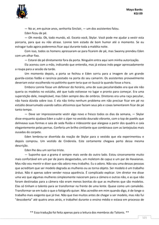 Maya Banks
KGI 09
** Essa tradução foi feita apenas para a leitura dos membros do Talionis. **
121
— No ar, em quinze anos, senhorita Sinclair, — um dos assistentes falou.
Eden ficou de pé.
— Oh merda. Ok, todo mundo, xô. Exceto você, Skylar. Você pode me ajudar a vestir esta
porcaria, para que eu não atrase. Lonnie tem estado de bom humor até o momento. Se eu
estragar tudo agora poderemos ficar aqui durante toda a maldita noite.
Com isso, todos os homens apressaram-se para ficarem de pé, mas Swanny prendeu Eden
com um olhar fixo.
— Estarei de pé diretamente fora da porta. Ninguém entra aqui sem minha autorização.
Ela acenou com a mão, indicando que entendia, mas já estava indo pegar apressadamente
a roupa para a sessão da tarde.
Um momento depois, a porta se fechou e Eden sorriu para a imagem de um grande
guarda-costas fodão e ranzinza postado na porta do seu camarim. Os assistentes provavelmente
deveriam estar escolhendo no palitinho quem teria que vir buscá-la quando fosse a hora.
Embora Lonnie fosse um defensor do horário, uma de suas peculiaridades era que ele não
queria os modelos no estúdio, até que tudo estivesse no lugar e pronto para começar. Era uma
superstição dele, inexplicável, mas Eden sempre deu de ombros. Diretores era uma raça peculiar,
não havia dúvida sobre isso. E ela não tinha nenhum problema em não precisar ficar em pé no
estúdio desarrumado usando saltos altíssimos que faziam seus pés e coxas lamentarem ficar de pé
tanto tempo.
— Deve ser impressionante vestir algo novo e fresco todos os dias da semana, — Skylar
disse enquanto ajudava Eden a subir o zíper no vestido dourado vibrante, com o top de paetês que
delineava suas formas e saia de seda fluída e iridescente que alargava a partir dos quadris e caía
elegantemente pelas pernas. Conferia um brilho cintilante que combinava com as lantejoulas mais
ousadas do corpete.
Eden lembrou-se divertida da reação de Skylar para o vestido que ela experimentou e
depois comprou. Um vestido de Cinderela. Este certamente chegava perto dessa mesma
descrição.
Eden lhe deu um sorriso triste.
— Suponho que a grama é sempre mais verde do outro lado. Estou sinceramente muito
mais confortável em um par de jeans desgastados, um moletom de capuz e um par de Havaianas.
Mas não vou mentir e dizer que não adoro meu trabalho. Eu o adoro. Não sou uma dessas pessoas
que acreditam que ser modelo degrada as mulheres ou as torna objeto. Ser modelo é um trabalho
árduo. Não é apenas sobre vender nossa aparência. É complicado explicar. Um diretor me disse
uma vez que algumas mulheres simplesmente nasceram para a câmera e outras não, e as que não
foram destinadas para a câmera não eram menos bonitas do que as mulheres que são modelos.
Elas só tinham o talento para se transformar na frente de uma lente. Quase como um camaleão.
Transformar-se em tudo o que o fotógrafo quiser. Mas acredite em mim quando digo, é de longe o
trabalho mais exigente que já tive. Não que tive muitos antes de chegar a ser modelo, mas não fui
"descoberta" até quatro anos atrás, e trabalhei durante o ensino médio e estava em processo de
 