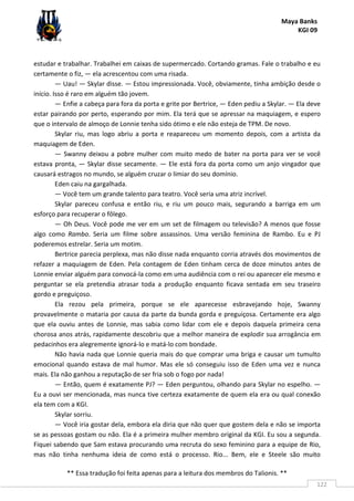 Maya Banks
KGI 09
** Essa tradução foi feita apenas para a leitura dos membros do Talionis. **
122
estudar e trabalhar. Trabalhei em caixas de supermercado. Cortando gramas. Fale o trabalho e eu
certamente o fiz, — ela acrescentou com uma risada.
— Uau! — Skylar disse. — Estou impressionada. Você, obviamente, tinha ambição desde o
início. Isso é raro em alguém tão jovem.
— Enfie a cabeça para fora da porta e grite por Bertrice, — Eden pediu a Skylar. — Ela deve
estar pairando por perto, esperando por mim. Ela terá que se apressar na maquiagem, e espero
que o intervalo de almoço de Lonnie tenha sido ótimo e ele não esteja de TPM. De novo.
Skylar riu, mas logo abriu a porta e reapareceu um momento depois, com a artista da
maquiagem de Eden.
— Swanny deixou a pobre mulher com muito medo de bater na porta para ver se você
estava pronta, — Skylar disse secamente. — Ele está fora da porta como um anjo vingador que
causará estragos no mundo, se alguém cruzar o limiar do seu domínio.
Eden caiu na gargalhada.
— Você tem um grande talento para teatro. Você seria uma atriz incrível.
Skylar pareceu confusa e então riu, e riu um pouco mais, segurando a barriga em um
esforço para recuperar o fôlego.
— Oh Deus. Você pode me ver em um set de filmagem ou televisão? A menos que fosse
algo como Rambo. Seria um filme sobre assassinos. Uma versão feminina de Rambo. Eu e PJ
poderemos estrelar. Seria um motim.
Bertrice parecia perplexa, mas não disse nada enquanto corria através dos movimentos de
refazer a maquiagem de Eden. Pela contagem de Eden tinham cerca de doze minutos antes de
Lonnie enviar alguém para convocá-la como em uma audiência com o rei ou aparecer ele mesmo e
perguntar se ela pretendia atrasar toda a produção enquanto ficava sentada em seu traseiro
gordo e preguiçoso.
Ela rezou pela primeira, porque se ele aparecesse esbravejando hoje, Swanny
provavelmente o mataria por causa da parte da bunda gorda e preguiçosa. Certamente era algo
que ela ouviu antes de Lonnie, mas sabia como lidar com ele e depois daquela primeira cena
chorosa anos atrás, rapidamente descobriu que a melhor maneira de explodir sua arrogância em
pedacinhos era alegremente ignorá-lo e matá-lo com bondade.
Não havia nada que Lonnie queria mais do que comprar uma briga e causar um tumulto
emocional quando estava de mal humor. Mas ele só conseguiu isso de Eden uma vez e nunca
mais. Ela não ganhou a reputação de ser fria sob o fogo por nada!
— Então, quem é exatamente PJ? — Eden perguntou, olhando para Skylar no espelho. —
Eu a ouvi ser mencionada, mas nunca tive certeza exatamente de quem ela era ou qual conexão
ela tem com a KGI.
Skylar sorriu.
— Você iria gostar dela, embora ela diria que não quer que gostem dela e não se importa
se as pessoas gostam ou não. Ela é a primeira mulher membro original da KGI. Eu sou a segunda.
Fiquei sabendo que Sam estava procurando uma recruta do sexo feminino para a equipe de Rio,
mas não tinha nenhuma ideia de como está o processo. Rio... Bem, ele e Steele são muito
 