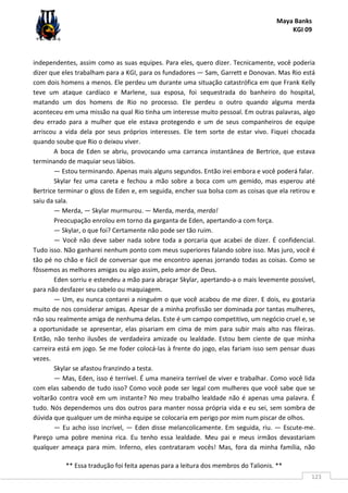 Maya Banks
KGI 09
** Essa tradução foi feita apenas para a leitura dos membros do Talionis. **
123
independentes, assim como as suas equipes. Para eles, quero dizer. Tecnicamente, você poderia
dizer que eles trabalham para a KGI, para os fundadores — Sam, Garrett e Donovan. Mas Rio está
com dois homens a menos. Ele perdeu um durante uma situação catastrófica em que Frank Kelly
teve um ataque cardíaco e Marlene, sua esposa, foi sequestrada do banheiro do hospital,
matando um dos homens de Rio no processo. Ele perdeu o outro quando alguma merda
aconteceu em uma missão na qual Rio tinha um interesse muito pessoal. Em outras palavras, algo
deu errado para a mulher que ele estava protegendo e um de seus companheiros de equipe
arriscou a vida dela por seus próprios interesses. Ele tem sorte de estar vivo. Fiquei chocada
quando soube que Rio o deixou viver.
A boca de Eden se abriu, provocando uma carranca instantânea de Bertrice, que estava
terminando de maquiar seus lábios.
— Estou terminando. Apenas mais alguns segundos. Então irei embora e você poderá falar.
Skylar fez uma careta e fechou a mão sobre a boca com um gemido, mas esperou até
Bertrice terminar o gloss de Eden e, em seguida, encher sua bolsa com as coisas que ela retirou e
saiu da sala.
— Merda, — Skylar murmurou. — Merda, merda, merda!
Preocupação enrolou em torno da garganta de Eden, apertando-a com força.
— Skylar, o que foi? Certamente não pode ser tão ruim.
— Você não deve saber nada sobre toda a porcaria que acabei de dizer. É confidencial.
Tudo isso. Não ganharei nenhum ponto com meus superiores falando sobre isso. Mas juro, você é
tão pé no chão e fácil de conversar que me encontro apenas jorrando todas as coisas. Como se
fôssemos as melhores amigas ou algo assim, pelo amor de Deus.
Eden sorriu e estendeu a mão para abraçar Skylar, apertando-a o mais levemente possível,
para não desfazer seu cabelo ou maquiagem.
— Um, eu nunca contarei a ninguém o que você acabou de me dizer. E dois, eu gostaria
muito de nos considerar amigas. Apesar de a minha profissão ser dominada por tantas mulheres,
não sou realmente amiga de nenhuma delas. Este é um campo competitivo, um negócio cruel e, se
a oportunidade se apresentar, elas pisariam em cima de mim para subir mais alto nas fileiras.
Então, não tenho ilusões de verdadeira amizade ou lealdade. Estou bem ciente de que minha
carreira está em jogo. Se me foder colocá-las à frente do jogo, elas fariam isso sem pensar duas
vezes.
Skylar se afastou franzindo a testa.
— Mas, Eden, isso é terrível. É uma maneira terrível de viver e trabalhar. Como você lida
com elas sabendo de tudo isso? Como você pode ser legal com mulheres que você sabe que se
voltarão contra você em um instante? No meu trabalho lealdade não é apenas uma palavra. É
tudo. Nós dependemos uns dos outros para manter nossa própria vida e eu sei, sem sombra de
dúvida que qualquer um de minha equipe se colocaria em perigo por mim num piscar de olhos.
— Eu acho isso incrível, — Eden disse melancolicamente. Em seguida, riu. — Escute-me.
Pareço uma pobre menina rica. Eu tenho essa lealdade. Meu pai e meus irmãos devastariam
qualquer ameaça para mim. Inferno, eles contrataram vocês! Mas, fora da minha família, não
 