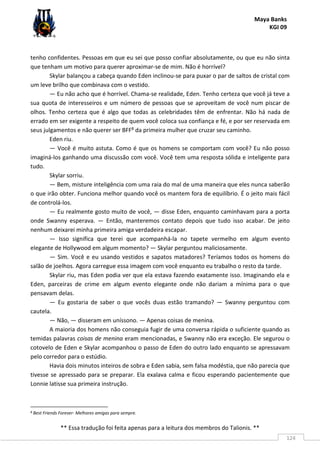 Maya Banks
KGI 09
** Essa tradução foi feita apenas para a leitura dos membros do Talionis. **
124
tenho confidentes. Pessoas em que eu sei que posso confiar absolutamente, ou que eu não sinta
que tenham um motivo para querer aproximar-se de mim. Não é horrível?
Skylar balançou a cabeça quando Eden inclinou-se para puxar o par de saltos de cristal com
um leve brilho que combinava com o vestido.
— Eu não acho que é horrível. Chama-se realidade, Eden. Tenho certeza que você já teve a
sua quota de interesseiros e um número de pessoas que se aproveitam de você num piscar de
olhos. Tenho certeza que é algo que todas as celebridades têm de enfrentar. Não há nada de
errado em ser exigente a respeito de quem você coloca sua confiança e fé, e por ser reservada em
seus julgamentos e não querer ser BFF8 da primeira mulher que cruzar seu caminho.
Eden riu.
— Você é muito astuta. Como é que os homens se comportam com você? Eu não posso
imaginá-los ganhando uma discussão com você. Você tem uma resposta sólida e inteligente para
tudo.
Skylar sorriu.
— Bem, misture inteligência com uma raia do mal de uma maneira que eles nunca saberão
o que irão obter. Funciona melhor quando você os mantem fora de equilíbrio. É o jeito mais fácil
de controlá-los.
— Eu realmente gosto muito de você, — disse Eden, enquanto caminhavam para a porta
onde Swanny esperava. — Então, manteremos contato depois que tudo isso acabar. De jeito
nenhum deixarei minha primeira amiga verdadeira escapar.
— Isso significa que terei que acompanhá-la no tapete vermelho em algum evento
elegante de Hollywood em algum momento? — Skylar perguntou maliciosamente.
— Sim. Você e eu usando vestidos e sapatos matadores? Teríamos todos os homens do
salão de joelhos. Agora carregue essa imagem com você enquanto eu trabalho o resto da tarde.
Skylar riu, mas Eden podia ver que ela estava fazendo exatamente isso. Imaginando ela e
Eden, parceiras de crime em algum evento elegante onde não dariam a mínima para o que
pensavam delas.
— Eu gostaria de saber o que vocês duas estão tramando? — Swanny perguntou com
cautela.
— Não, — disseram em uníssono. — Apenas coisas de menina.
A maioria dos homens não conseguia fugir de uma conversa rápida o suficiente quando as
temidas palavras coisas de menina eram mencionadas, e Swanny não era exceção. Ele segurou o
cotovelo de Eden e Skylar acompanhou o passo de Eden do outro lado enquanto se apressavam
pelo corredor para o estúdio.
Havia dois minutos inteiros de sobra e Eden sabia, sem falsa modéstia, que não parecia que
tivesse se apressado para se preparar. Ela exalava calma e ficou esperando pacientemente que
Lonnie latisse sua primeira instrução.
8 Best Friends Forever- Melhores amigas para sempre.
 