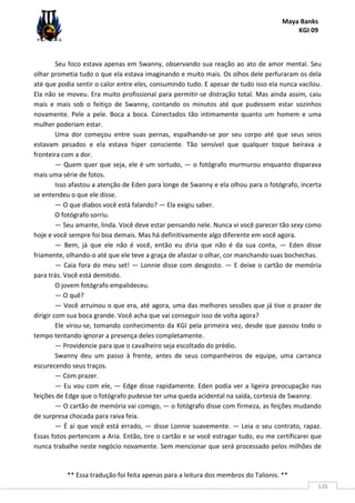 Maya Banks
KGI 09
** Essa tradução foi feita apenas para a leitura dos membros do Talionis. **
126
Seu foco estava apenas em Swanny, observando sua reação ao ato de amor mental. Seu
olhar prometia tudo o que ela estava imaginando e muito mais. Os olhos dele perfuraram os dela
até que podia sentir o calor entre eles, consumindo tudo. E apesar de tudo isso ela nunca vacilou.
Ela não se moveu. Era muito profissional para permitir-se distração total. Mas ainda assim, caiu
mais e mais sob o feitiço de Swanny, contando os minutos até que pudessem estar sozinhos
novamente. Pele a pele. Boca a boca. Conectados tão intimamente quanto um homem e uma
mulher poderiam estar.
Uma dor começou entre suas pernas, espalhando-se por seu corpo até que seus seios
estavam pesados e ela estava hiper consciente. Tão sensível que qualquer toque beirava a
fronteira com a dor.
— Quem quer que seja, ele é um sortudo, — o fotógrafo murmurou enquanto disparava
mais uma série de fotos.
Isso afastou a atenção de Eden para longe de Swanny e ela olhou para o fotógrafo, incerta
se entendeu o que ele disse.
— O que diabos você está falando? — Ela exigiu saber.
O fotógrafo sorriu.
— Seu amante, linda. Você deve estar pensando nele. Nunca vi você parecer tão sexy como
hoje e você sempre foi boa demais. Mas há definitivamente algo diferente em você agora.
— Bem, já que ele não é você, então eu diria que não é da sua conta, — Eden disse
friamente, olhando-o até que ele teve a graça de afastar o olhar, cor manchando suas bochechas.
— Caia fora do meu set! — Lonnie disse com desgosto. — E deixe o cartão de memória
para trás. Você está demitido.
O jovem fotógrafo empalideceu.
— O quê?
— Você arruinou o que era, até agora, uma das melhores sessões que já tive o prazer de
dirigir com sua boca grande. Você acha que vai conseguir isso de volta agora?
Ele virou-se, tomando conhecimento da KGI pela primeira vez, desde que passou todo o
tempo tentando ignorar a presença deles completamente.
— Providencie para que o cavalheiro seja escoltado do prédio.
Swanny deu um passo à frente, antes de seus companheiros de equipe, uma carranca
escurecendo seus traços.
— Com prazer.
— Eu vou com ele, — Edge disse rapidamente. Eden podia ver a ligeira preocupação nas
feições de Edge que o fotógrafo pudesse ter uma queda acidental na saída, cortesia de Swanny.
— O cartão de memória vai comigo, — o fotógrafo disse com firmeza, as feições mudando
de surpresa chocada para raiva feia.
— É aí que você está errado, — disse Lonnie suavemente. — Leia o seu contrato, rapaz.
Essas fotos pertencem a Aria. Então, tire o cartão e se você estragar tudo, eu me certificarei que
nunca trabalhe neste negócio novamente. Sem mencionar que será processado pelos milhões de
 
