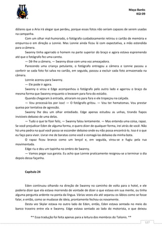 Maya Banks
KGI 09
** Essa tradução foi feita apenas para a leitura dos membros do Talionis. **
127
dólares que a Aria irá alegar que perdeu, porque essas fotos não seriam capazes de serem usadas
na campanha.
Com um olhar mal-humorado, o fotógrafo cuidadosamente retirou o cartão de memória e
empurrou-o em direção a Lonnie. Mas Lonnie ainda ficou lá com expectativa, a mão estendida
para a câmera.
Swanny tinha agarrado o homem na parte superior do braço e agora estava espremendo
até que o fotógrafo fez uma careta.
— Dê-lhe a câmera, — Swanny disse com uma voz ameaçadora.
Parecendo uma criança petulante, o fotógrafo entregou a câmera e Lonnie passou a
conferir se cada foto foi salva no cartão, em seguida, passou a excluir cada foto armazenada na
câmera.
Lonnie acenou para Swanny.
— Ele pode ir agora.
Swanny o virou e Edge acompanhou o fotógrafo pelo outro lado e agarrou o braço da
mesma forma que Swanny enquanto o levavam para fora do estúdio.
Quando chegaram à entrada, atiraram-no para fora e ele tropeçou na calçada.
— Vou processá-los por isso! — O fotógrafo gritou. — Vou ter hematomas. Vou prestar
queixa por tentativa de agressão.
Swanny lhe deu um olhar entediado. Edge apenas estudou as unhas, tirando fiapos
invisíveis debaixo de uma delas.
— Tudo o que te fizer feliz, — Swanny falou lentamente. — Mas entenda uma coisa, rapaz.
Se você prejudicar Eden de alguma forma, e quero dizer de qualquer forma, irei atrás de você. Não
há uma pedra na qual você possa se esconder debaixo onde eu não possa encontrá-lo. Isso é o que
eu faço para viver. Livrar-me de baratas como você e esmagá-las debaixo da minha bota.
O rapaz ficou branco como um lençol e, em seguida, virou-se e fugiu pela rua
movimentada.
Edge riu e deu um tapinha no ombro de Swanny.
— Vamos pegar sua garota. Eu acho que Lonnie praticamente resignou-se a terminar o dia
depois dessa façanha.
Capítulo 24
Eden continuou olhando na direção de Swanny no caminho de volta para o hotel, e ele
poderia dizer que ela estava morrendo de vontade de dizer o que estava em sua mente, ou tinha
alguma pergunta ardente na ponta da língua. Várias vezes ela até separou os lábios como se fosse
falar, e então, como se mudasse de ideia, prontamente fechou-os novamente.
Desta vez Skylar estava no outro lado de Eden, então, Eden estava sentada no meio do
banco traseiro entre ela e Swanny. Edge estava sentado ao lado do motorista, o que deixou
 