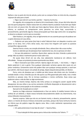 Maya Banks
KGI 09
** Essa tradução foi feita apenas para a leitura dos membros do Talionis. **
128
Nathan e Joe na parte de trás do veículo, junto com as compras feitas no início do dia, enquanto
viajavam de volta para o hotel.
— Diga o que está em sua mente, querida — Swanny murmurou.
Em seguida, ele se perguntou se deveria tê-la incentivado a falar, já que não tinha ideia do
que ela queria perguntar e Skylar estava bem ali, embora Swanny soubesse muito bem que Skylar
não era nem um pouco tola. Ela sabia que havia algumas faíscas sérias entre Swanny e Eden, e
inferno, as mulheres se comportaram como parceiras no crime hoje, sussurrando e,
provavelmente, aprontando alguma. Estava preocupado que fosse algo contra ele e se perguntou
se deveria se abaixar e correr para se esconder.
Eden hesitou e, em seguida, virou-se ligeiramente em seu assento para que ele pudesse ver
o apelo silencioso em seus olhos.
— Podemos sair para jantar fora hoje à noite? Adoraria fazer um daqueles cruzeiros com
jantar no rio Sena. Vim a Paris várias vezes, mas nunca tive ninguém com quem eu quisesse
compartilhar algo parecido.
Swanny franziu a testa, seu coração afundando. Deus, odiava dizer não a essa mulher.
Como se sabendo que ele planejava fazer exatamente isso, ela se apressou em dizer.
— Sei que não podemos ir sozinhos. Quero dizer, apenas nós dois. Entendo o potencial de
perigo. Não sou idiota e realmente pensei muito sobre isso.
Ele quase disse Uh-oh em voz alta, mas sabiamente manteve-se em silêncio. Com
dificuldade... Porque um protesto já estava queimando seus lábios.
— Não é necessário que todos venham. Apenas alguns de vocês, — ela insistiu. — Edge e
Skylar poderiam ir com a gente. Para qualquer observador seríamos apenas dois casais em um
jantar romântico. Certamente vocês três podem lidar com qualquer ameaça possível, e você tem
que admitir, não houve sequer uma pitada de perigo, depois daquela bala perdida, em Boston.
Porra, como ele desejava que o maldito pai dela tivesse sido direto com ela. Contado a
verdade desde o início. Entendia que ele não queria sua filha governada pelo medo, mas o medo
mantinha as pessoas vivas. Ele os tornava cautelosos e menos confiantes. Duas coisas que
poderiam salvar a vida de Eden se algo acontecesse.
Mas, ao mesmo tempo, Swanny não tinha certeza se conseguiria assistir aquele brilho
desaparecer de seus olhos e seu sorriso constante e brilhante disposição se desvanecerem sob o
peso da tristeza e preocupação se ela soubesse a verdade.
Que porra de situação para se estar!
Swanny viu Edge endurecer imediatamente e ficar em alerta. O maldito homem tinha as
orelhas de um elefante, e Skylar estava tentando descaradamente abafar seu divertimento, mas
estava falhando miseravelmente.
Swanny suspirou. Sabia que ele era um homem morto, e deveria, provavelmente, apenas
salvar a si mesmo de futuras tristezas arrancando suas bolas, porque não havia nenhuma maneira
no inferno que ele poderia negar-lhe alguma coisa. Mas a noite realmente representava uma
situação difícil.
— Uh, quão pretensioso é esse tipo de coisa? — Swanny falou.
 