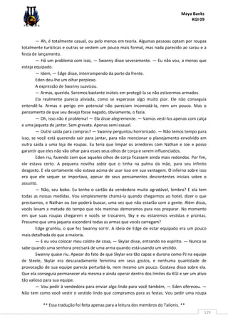 Maya Banks
KGI 09
** Essa tradução foi feita apenas para a leitura dos membros do Talionis. **
129
— Ah, é totalmente casual, ou pelo menos em teoria. Algumas pessoas optam por roupas
totalmente turísticas e outras se vestem um pouco mais formal, mas nada parecido ao sarau e a
festa de lançamento.
— Há um problema com isso, — Swanny disse severamente. — Eu não vou, a menos que
esteja equipado.
— Idem, — Edge disse, interrompendo da parte da frente.
Eden deu-lhe um olhar perplexo.
A expressão de Swanny suavizou.
— Armas, querida. Seremos bastante inúteis em protegê-la se não estivermos armados.
Ela realmente parecia aliviada, como se esperasse algo muito pior. Ele não conseguia
entendê-la. Armas e perigo em potencial não pareciam incomodá-la, nem um pouco. Mas o
pensamento de que seu desejo fosse negado, obviamente, o fazia.
— Oh, isso não é problema! — Ela disse alegremente. — Vamos vesti-los apenas com calça
e uma jaqueta de jantar. Sem gravata. Apenas semi casual.
— Outra saída para compras? — Swanny perguntou horrorizado. — Não temos tempo para
isso, se você está querendo sair para jantar, para não mencionar o planejamento envolvido em
outra saída a uma loja de roupas. Eu teria que limpar os arredores com Nathan e Joe e posso
garantir que eles não vão olhar para esses seus olhos de corça e serem influenciados.
Eden riu, fazendo com que aqueles olhos de corça ficassem ainda mais redondos. Por fim,
ele estava certo. A pequena novilha sabia que o tinha na palma da mão, para seu infinito
desgosto. E ela certamente não estava acima de usar isso em sua vantagem. O inferno sobre isso
era que ele sequer se importava, apesar de seus pensamentos descontentes iniciais sobre o
assunto.
— Não, seu bobo. Eu tenho o cartão da vendedora muito agradável, lembra? E ela tem
todas as nossas medidas. Vou simplesmente chamá-la quando chegarmos ao hotel, dizer o que
precisamos, e Nathan ou Joe poderá buscar, uma vez que não estarão com a gente. Além disso,
vocês levam a metade do tempo que nós meninas demoramos para nos preparar. No momento
em que suas roupas chegarem e vocês se trocarem, Sky e eu estaremos vestidas e prontas.
Presumo que uma jaqueta esconderá todas as armas que vocês carregam?
Edge grunhiu, o que fez Swanny sorrir. A ideia de Edge de estar equipado era um pouco
mais detalhada do que a maioria.
— E eu vou colocar meu coldre de coxa, — Skylar disse, entrando no espírito. — Nunca se
sabe quando uma senhora precisará de uma arma quando está usando um vestido.
Swanny quase riu. Apesar do fato de que Skylar era tão capaz e durona como PJ na equipe
de Steele, Skylar era descaradamente feminina em seus gostos, e nenhuma quantidade de
provocação de sua equipe parecia perturbá-la, nem mesmo um pouco. Gostava disso sobre ela.
Que ela conseguia permanecer ela mesma e ainda operar dentro dos limites da KGI e ser um ativo
tão valioso para sua equipe.
— Vou pedir à vendedora para enviar algo lindo para você também, — Eden ofereceu. —
Não tem como você vestir o vestido lindo que compramos para as festas. Vou pedir uma roupa
 
