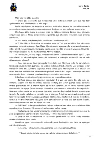 Maya Banks
KGI 09
** Essa tradução foi feita apenas para a leitura dos membros do Talionis. **
13
Mais uma vez Eddie assentiu.
— Cristo, pai. E não acha que merecíamos saber tudo isso antes? E por que nos dizer
agora? O que está acontecendo? — Raid exigia.
Eddie empalideceu, de repente se sentindo mais velho. O peso de uma vida inteira de
arrependimento se estabelecia como uma tonelada de tijolos em seus ombros e seu coração.
Ele chegou até a lareira e pegou as fotos e a nota que recebeu. Com as mãos trêmulas,
empurrou-as para os filhos, simplesmente esperando que olhassem e tirassem suas próprias
conclusões.
— Puta merda, — Ryker explodiu. — Eden está sendo ameaçada?
— O filho dele, — Eddie disse em uma voz tensa. — Tem que ser o filho. Nós não fomos
capazes de encontrá-lo. Apenas Raul. Mas o filho iria querer vingança, não só porque ele perdeu a
mãe e a irmã, mas, em seguida, Guy pegou o pai e agora ele está à procura de vingança. Atingindo-
me onde ele sabe que iria me machucar mais. Através de Eden.
— Filho da puta, — Raid xingou. — Que diabos vamos fazer? Onde está Eden agora? O que
vamos fazer? Ela não está segura, mesmo por um minuto. E se ele já a encontrou? E se for atrás
dela enquanto falamos?
— É por isso que eu liguei para vocês virem. Falei com Eden hoje cedo. Ela parecia bem.
Não quero assustá-la. Nem quero que ela saiba de tudo isso. Iria aborrecê-la. Mas temos de cerrar
fileiras em torno dela. Apertar a segurança. O que temos agora não vai parar. Essas pessoas são
cruéis. Eles têm recursos além das nossas imaginações. Ela não está segura. Temos que descobrir
uma maneira de ter certeza de que ela está segura em todos os momentos.
Ryker ficou em silêncio um longo momento, sua expressão pensativa.
— Conheço pessoas que poderiam nos ajudar. É o que eles fazem. Eles são todos ex-
militares. Eu servi com dois dos irmãos. Nathan e Joe Kelly. Eles saíram quando eu saí. Na última
missão que foi tudo para o inferno. Alguns de nós não voltamos. Joe foi ferido, Nathan e outro
companheiro de equipe foram mantidos prisioneiros por meses nas montanhas do Afeganistão.
Mas seus irmãos montaram um grupo de operações especiais. Parte dela é do setor privado, mas
também faz muito trabalho em contrato com o governo. Trabalhos que ninguém pode ou vai
fazer. Recuperação de reféns, resgate, proteção. Você nomeia, eles fazem. E eles são muito bons.
Nathan e Joe trabalham com eles agora assim como Swanny, o outro cara com quem eu servi.
Poderíamos convocá-los. Eles me devem um favor.
— Quão bons? — Perguntou Raid sem rodeios. — Porque bom não é bom o suficiente. Não
quando se trata de manter Eden segura. Precisamos do melhor, porra.
— Vou ligar para eles. Marcar uma reunião imediatamente. Podemos precisar voar para lá,
para que possamos fazer a bola rolar mais rápido, — Ryker disse severamente.
— Você faz isso, — disse Eddie. — Eu não vou perder Eden. Ou vocês. Esses bastardos
tiraram o suficiente desta família.
O telefone tocou, interrompendo a discussão tensa. Eddie olhou para baixo para ver que
era Eden chamando.
— Ei, menina, — ele cumprimentou, acenando com a mão para seus filhos.
 