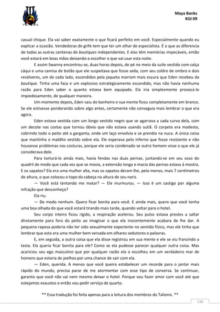 Maya Banks
KGI 09
** Essa tradução foi feita apenas para a leitura dos membros do Talionis. **
130
casual chique. Ela vai saber exatamente o que ficará perfeito em você. Especialmente quando eu
explicar a ocasião. Vendedoras de grife tem que ter um olhar de especialista. É o que as diferencia
de todas as outras centenas de boutiques independentes. E elas têm memórias impecáveis, então
você estará em boas mãos deixando-a escolher o que vai usar esta noite.
E assim Swanny encontrou-se, duas horas depois, de pé no meio da suíte vestido com calça
cáqui e uma camisa de botão que ele suspeitava que fosse seda, com seu coldre de ombro e dois
revólveres, um de cada lado, escondidos pela jaqueta marrom mais escura que Eden recebeu da
boutique. Tinha uma faca e um explosivo estrategicamente escondido, mas não havia nenhuma
razão para Eden saber o quanto estava bem equipado. Ela iria simplesmente provocá-lo
impiedosamente, de qualquer maneira.
Um momento depois, Eden saiu do banheiro e sua mente ficou completamente em branco.
Se ele estivesse ponderando sobre algo antes, certamente não conseguia mais lembrar o que era
agora.
Eden estava vestida com um longo vestido negro que se agarrava a cada curva dela, com
um decote nas costas que tornou óbvio que não estava usando sutiã. O corpete era modesto,
cobrindo todo o peito até a garganta, onde um laço envolvia e se prendia na nuca. A única coisa
que mantinha o maldito vestido sobre ela. Ele esperava pelo inferno que fosse resistente e não
houvesse problemas nas costuras, porque ele seria condenado se outro homem visse o que ele já
considerava dele.
Para torturá-lo ainda mais, havia fendas nas duas pernas, juntando-se em seu osso do
quadril de modo que cada vez que se movia, a extensão longa e macia das pernas estava à mostra.
E os sapatos? Ela era uma mulher alta, mas os sapatos deram-lhe, pelo menos, mais 7 centímetros
de altura, o que colocou o topo da cabeça na altura de seu nariz.
— Você está tentando me matar? — Ele murmurou. — Isso é um castigo por alguma
infração que desconheço?
Ela riu.
— De modo nenhum. Quero ficar bonita para você. E ainda mais, quero que você tenha
uma boa olhada do que você estará tirando mais tarde, quando voltar para o hotel.
Seu corpo inteiro ficou rígido, a respiração acelerou. Seu pulso estava prestes a saltar
diretamente para fora do peito ao imaginar o que ela inocentemente acabara de lhe dar. A
pequena raposa poderia não ter sido sexualmente experiente no sentido físico, mas ele tinha que
lembrar que esta era uma mulher bem versada em olhares sedutores e palavras.
E, em seguida, a outra coisa que ela disse registrou em sua mente e ele se viu franzindo a
testa. Ela queria ficar bonita para ele? Como se ela pudesse parecer qualquer outra coisa. Mas
acariciou seu ego masculino que por qualquer razão ela o escolheu em um verdadeiro mar de
homens que estaria de joelhos por uma chance de sair com ela.
— Eden, querida. A menos que você queira estabelecer um recorde para o jantar mais
rápido do mundo, precisa parar de me atormentar com esse tipo de conversa. Se continuar,
garanto que você não vai nem mesmo deixar o hotel. Porque vou fazer amor com você até que
estejamos exaustos e então vou pedir serviço de quarto.
 