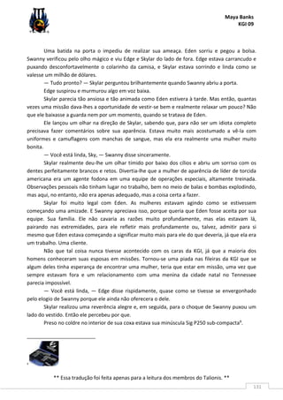 Maya Banks
KGI 09
** Essa tradução foi feita apenas para a leitura dos membros do Talionis. **
131
Uma batida na porta o impediu de realizar sua ameaça. Eden sorriu e pegou a bolsa.
Swanny verificou pelo olho mágico e viu Edge e Skylar do lado de fora. Edge estava carrancudo e
puxando desconfortavelmente o colarinho da camisa, e Skylar estava sorrindo e linda como se
valesse um milhão de dólares.
— Tudo pronto? — Skylar perguntou brilhantemente quando Swanny abriu a porta.
Edge suspirou e murmurou algo em voz baixa.
Skylar parecia tão ansiosa e tão animada como Eden estivera à tarde. Mas então, quantas
vezes uma missão dava-lhes a oportunidade de vestir-se bem e realmente relaxar um pouco? Não
que ele baixasse a guarda nem por um momento, quando se tratava de Eden.
Ele lançou um olhar na direção de Skylar, sabendo que, para não ser um idiota completo
precisava fazer comentários sobre sua aparência. Estava muito mais acostumado a vê-la com
uniformes e camuflagens com manchas de sangue, mas ela era realmente uma mulher muito
bonita.
— Você está linda, Sky, — Swanny disse sinceramente.
Skylar realmente deu-lhe um olhar tímido por baixo dos cílios e abriu um sorriso com os
dentes perfeitamente brancos e retos. Divertia-lhe que a mulher de aparência de líder de torcida
americana era um agente fodona em uma equipe de operações especiais, altamente treinada.
Observações pessoais não tinham lugar no trabalho, bem no meio de balas e bombas explodindo,
mas aqui, no entanto, não era apenas adequado, mas a coisa certa a fazer.
Skylar foi muito legal com Eden. As mulheres estavam agindo como se estivessem
começando uma amizade. E Swanny apreciava isso, porque queria que Eden fosse aceita por sua
equipe. Sua família. Ele não cavaria as razões muito profundamente, mas elas estavam lá,
pairando nas extremidades, para ele refletir mais profundamente ou, talvez, admitir para si
mesmo que Eden estava começando a significar muito mais para ele do que deveria, já que ela era
um trabalho. Uma cliente.
Não que tal coisa nunca tivesse acontecido com os caras da KGI, já que a maioria dos
homens conheceram suas esposas em missões. Tornou-se uma piada nas fileiras da KGI que se
algum deles tinha esperança de encontrar uma mulher, teria que estar em missão, uma vez que
sempre estavam fora e um relacionamento com uma menina da cidade natal no Tennessee
parecia impossível.
— Você está linda, — Edge disse rispidamente, quase como se tivesse se envergonhado
pelo elogio de Swanny porque ele ainda não oferecera o dele.
Skylar realizou uma reverência alegre e, em seguida, para o choque de Swanny puxou um
lado do vestido. Então ele percebeu por que.
Preso no coldre no interior de sua coxa estava sua minúscula Sig P250 sub-compacta9.
9
 