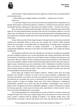 Maya Banks
KGI 09
** Essa tradução foi feita apenas para a leitura dos membros do Talionis. **
132
Então ela abriu o zíper da pequena bolsa que segurava e mostrou-lhes uma pistola idêntica
com dois clipes extras.
— Nunca digam que a vaidade substituiu a prontidão, — ela disse com um sorriso.
Swanny riu.
— Eu acho que ninguém nunca vai acusá-la de não estar preparada, Sky. Você ganhou a sua
posição nesta equipe e certamente já ganhou o respeito e a confiança de seus parceiros. Não há
necessidade de provar nada para nós. Nós somos uma unidade. Família, — disse ele mais uma vez.
Deus, ele estava se sentindo realmente piegas. Talvez fosse o efeito que Eden estava tendo
sobre ele. Ela estava definitivamente trazendo-o para fora de sua existência solitária, o muro de
silêncio que, normalmente, ele usava. Ele havia se tornado praticamente verborrágico desde que
esta missão tinha começado, agindo mais como o líder da equipe do que seguindo a liderança dos
irmãos Kelly.
Graças a Deus eles não tinham disputa de egos e não agiam como se ele estivesse tentando
subverter sua autoridade. Nunca foi assim com suas equipes. Rio e Steele? Tinham absoluto
controle de suas equipes. A autoridade deles era inquestionável. As equipes faziam exatamente
como eram ordenados. Os líderes da equipe comandavam — e esperavam-imediata e
inquestionável obediência. Admirava os dois líderes de equipe fodões, mas a equipe de Swanny
era diferente.
Sua situação era diferente. Eles eram liderados por não apenas uma figura de autoridade,
mas duas. Os gêmeos, Nathan e Joe. E os dois não lidavam com a equipe como Steele e Rio faziam.
Ele não estava criticando Rio ou Steele. Eles eram fodões e faziam o trabalho, não importava o que
acontecesse. Mas Joe e Nathan incluíam a equipe em todo o processo decisório. Eles trabalhavam
como uma verdadeira unidade. Do lado de fora olhando para dentro, Swanny não tinha certeza se
alguém sequer reconheceria quem era considerado o líder. Trabalhavam em perfeita harmonia,
cada um entrando em momentos diferentes, quando surgia a necessidade. Assim como Swanny
estava fazendo quando se tratava de Eden. E bem, estaria mentindo se dissesse que não tinha
uma participação muito pessoal nesta missão.
Estava grato que ninguém havia tentado acalmá-lo. Falando merda como ele estava
deixando suas emoções o envolver ou avisá-lo de que estava perdendo a objetividade. Eles
aceitaram calmamente, como faziam com tudo o que aparecia em seus caminhos. Era outra coisa
que admirava em sua equipe. Eles nunca se estressavam com pequenas coisas. Eram tranquilos,
exceto quando se tratava de trabalho. Nesse caso, eram muito profissionais e trabalhavam
perfeitamente, apoiando um ao outro. Esse tipo de lealdade e camaradagem nunca estava lá
desde o início. Era algo que tinha de ser trabalhado. Agregado. E, desde o momento que a equipe
foi formada, passaram a maior parte do tempo juntos, aprendendo e criando vínculos. Isso os
tornou mais fortes individualmente e como equipe.
Era uma equipe pequena em comparação com as outras. Tinham um membro a menos que
a equipe de Steele. Dois menos que a equipe original de Rio. Rio perdera um homem vários anos
antes, quando a matriarca Kelly foi raptada do hospital, e em seguida, perdeu outro, mais
recentemente, no entanto, o homem não estava morto. Sorte, mas não morto. Swanny entendia
 