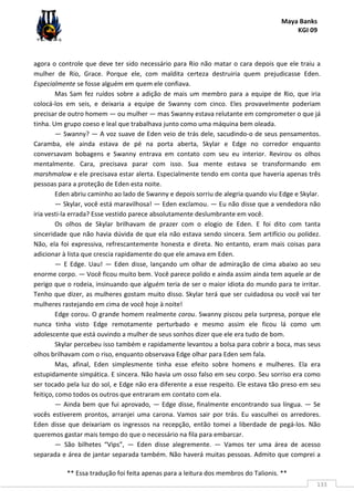 Maya Banks
KGI 09
** Essa tradução foi feita apenas para a leitura dos membros do Talionis. **
133
agora o controle que deve ter sido necessário para Rio não matar o cara depois que ele traiu a
mulher de Rio, Grace. Porque ele, com maldita certeza destruiria quem prejudicasse Eden.
Especialmente se fosse alguém em quem ele confiava.
Mas Sam fez ruídos sobre a adição de mais um membro para a equipe de Rio, que iria
colocá-los em seis, e deixaria a equipe de Swanny com cinco. Eles provavelmente poderiam
precisar de outro homem — ou mulher — mas Swanny estava relutante em comprometer o que já
tinha. Um grupo coeso e leal que trabalhava junto como uma máquina bem oleada.
— Swanny? — A voz suave de Eden veio de trás dele, sacudindo-o de seus pensamentos.
Caramba, ele ainda estava de pé na porta aberta, Skylar e Edge no corredor enquanto
conversavam bobagens e Swanny entrava em contato com seu eu interior. Revirou os olhos
mentalmente. Cara, precisava parar com isso. Sua mente estava se transformando em
marshmalow e ele precisava estar alerta. Especialmente tendo em conta que haveria apenas três
pessoas para a proteção de Eden esta noite.
Eden abriu caminho ao lado de Swanny e depois sorriu de alegria quando viu Edge e Skylar.
— Skylar, você está maravilhosa! — Eden exclamou. — Eu não disse que a vendedora não
iria vesti-la errada? Esse vestido parece absolutamente deslumbrante em você.
Os olhos de Skylar brilhavam de prazer com o elogio de Eden. E foi dito com tanta
sinceridade que não havia dúvida de que ela não estava sendo sincera. Sem artifício ou polidez.
Não, ela foi expressiva, refrescantemente honesta e direta. No entanto, eram mais coisas para
adicionar à lista que crescia rapidamente do que ele amava em Eden.
— E Edge. Uau! — Eden disse, lançando um olhar de admiração de cima abaixo ao seu
enorme corpo. — Você ficou muito bem. Você parece polido e ainda assim ainda tem aquele ar de
perigo que o rodeia, insinuando que alguém teria de ser o maior idiota do mundo para te irritar.
Tenho que dizer, as mulheres gostam muito disso. Skylar terá que ser cuidadosa ou você vai ter
mulheres rastejando em cima de você hoje à noite!
Edge corou. O grande homem realmente corou. Swanny piscou pela surpresa, porque ele
nunca tinha visto Edge remotamente perturbado e mesmo assim ele ficou lá como um
adolescente que está ouvindo a mulher de seus sonhos dizer que ele era tudo de bom.
Skylar percebeu isso também e rapidamente levantou a bolsa para cobrir a boca, mas seus
olhos brilhavam com o riso, enquanto observava Edge olhar para Eden sem fala.
Mas, afinal, Eden simplesmente tinha esse efeito sobre homens e mulheres. Ela era
estupidamente simpática. E sincera. Não havia um osso falso em seu corpo. Seu sorriso era como
ser tocado pela luz do sol, e Edge não era diferente a esse respeito. Ele estava tão preso em seu
feitiço, como todos os outros que entraram em contato com ela.
— Ainda bem que fui aprovado, — Edge disse, finalmente encontrando sua língua. — Se
vocês estiverem prontos, arranjei uma carona. Vamos sair por trás. Eu vasculhei os arredores.
Eden disse que deixariam os ingressos na recepção, então tomei a liberdade de pegá-los. Não
queremos gastar mais tempo do que o necessário na fila para embarcar.
— São bilhetes “Vips”, — Eden disse alegremente. — Vamos ter uma área de acesso
separada e área de jantar separada também. Não haverá muitas pessoas. Admito que comprei a
 
