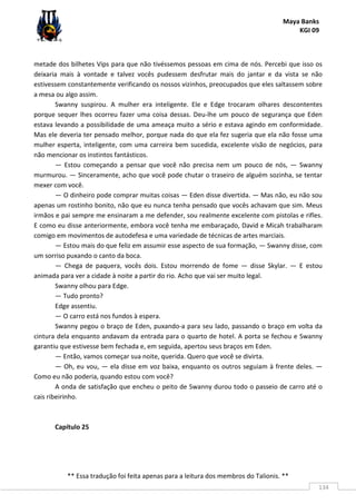 Maya Banks
KGI 09
** Essa tradução foi feita apenas para a leitura dos membros do Talionis. **
134
metade dos bilhetes Vips para que não tivéssemos pessoas em cima de nós. Percebi que isso os
deixaria mais à vontade e talvez vocês pudessem desfrutar mais do jantar e da vista se não
estivessem constantemente verificando os nossos vizinhos, preocupados que eles saltassem sobre
a mesa ou algo assim.
Swanny suspirou. A mulher era inteligente. Ele e Edge trocaram olhares descontentes
porque sequer lhes ocorreu fazer uma coisa dessas. Deu-lhe um pouco de segurança que Eden
estava levando a possibilidade de uma ameaça muito a sério e estava agindo em conformidade.
Mas ele deveria ter pensado melhor, porque nada do que ela fez sugeria que ela não fosse uma
mulher esperta, inteligente, com uma carreira bem sucedida, excelente visão de negócios, para
não mencionar os instintos fantásticos.
— Estou começando a pensar que você não precisa nem um pouco de nós, — Swanny
murmurou. — Sinceramente, acho que você pode chutar o traseiro de alguém sozinha, se tentar
mexer com você.
— O dinheiro pode comprar muitas coisas — Eden disse divertida. — Mas não, eu não sou
apenas um rostinho bonito, não que eu nunca tenha pensado que vocês achavam que sim. Meus
irmãos e pai sempre me ensinaram a me defender, sou realmente excelente com pistolas e rifles.
E como eu disse anteriormente, embora você tenha me embaraçado, David e Micah trabalharam
comigo em movimentos de autodefesa e uma variedade de técnicas de artes marciais.
— Estou mais do que feliz em assumir esse aspecto de sua formação, — Swanny disse, com
um sorriso puxando o canto da boca.
— Chega de paquera, vocês dois. Estou morrendo de fome — disse Skylar. — E estou
animada para ver a cidade à noite a partir do rio. Acho que vai ser muito legal.
Swanny olhou para Edge.
— Tudo pronto?
Edge assentiu.
— O carro está nos fundos à espera.
Swanny pegou o braço de Eden, puxando-a para seu lado, passando o braço em volta da
cintura dela enquanto andavam da entrada para o quarto de hotel. A porta se fechou e Swanny
garantiu que estivesse bem fechada e, em seguida, apertou seus braços em Eden.
— Então, vamos começar sua noite, querida. Quero que você se divirta.
— Oh, eu vou, — ela disse em voz baixa, enquanto os outros seguiam à frente deles. —
Como eu não poderia, quando estou com você?
A onda de satisfação que encheu o peito de Swanny durou todo o passeio de carro até o
cais ribeirinho.
Capítulo 25
 