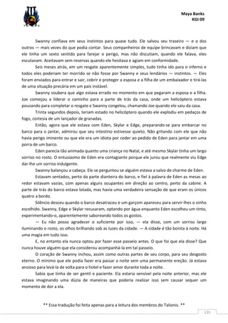 Maya Banks
KGI 09
** Essa tradução foi feita apenas para a leitura dos membros do Talionis. **
135
Swanny confiava em seus instintos para quase tudo. Ele salvou seu traseiro — e o dos
outros — mais vezes do que podia contar. Seus companheiros de equipe brincavam e diziam que
ele tinha um sexto sentido para farejar o perigo, mas não discutiam, quando ele falava, eles
escutavam. Aceitavam sem reservas quando ele hesitava e agiam em conformidade.
Seis meses atrás, em um resgate aparentemente simples, tudo tinha ido para o inferno e
todos eles poderiam ter morrido se não fosse por Swanny e seus lendários — instintos. — Eles
foram enviados para entrar e sair, cobrir e proteger a esposa e a filha de um embaixador e tirá-las
de uma situação precária em um país instável.
Swanny soubera que algo estava errado no momento em que pegaram a esposa e a filha.
Joe começou a liderar o caminho para a parte de trás da casa, onde um helicóptero estava
pousando para completar o resgate e Swanny congelou, chamando Joe quando ele saiu da casa.
Trinta segundos depois, teriam estado no helicóptero quando ele explodiu em pedaços de
fogo, cortesia de um lançador de granadas.
Então, agora que ele estava com Eden, Skylar e Edge, preparando-se para embarcar no
barco para o jantar, admirou que seu intestino estivesse quieto. Não gritando com ele que não
havia perigo iminente ou que ele era um idiota por ceder ao pedido de Eden para jantar em uma
porra de um barco.
Eden parecia tão animada quanto uma criança no Natal, e até mesmo Skylar tinha um largo
sorriso no rosto. O entusiasmo de Eden era contagiante porque ele jurou que realmente viu Edge
dar-lhe um sorriso indulgente.
Swanny balançou a cabeça. Ele se perguntou se alguém estava a salvo de charme de Eden.
Estavam sentados, perto da parte dianteira do barco, e fiel à palavra de Eden as mesas ao
redor estavam vazias, com apenas alguns ocupantes em direção ao centro, perto da cabine. A
parte de trás do barco estava lotada, mas havia uma verdadeira sensação de que eram os únicos
quatro a bordo.
Silêncio desceu quando o barco desatracou e um garçom apareceu para servir-lhes o vinho
escolhido. Swanny, Edge e Skylar recusaram, optando por água enquanto Eden escolheu um tinto,
experimentando-o, aparentemente saboreando todos os gostos.
— Eu não posso agradecer o suficiente por isso, — ela disse, com um sorriso largo
iluminando o rosto, os olhos brilhando sob as luzes da cidade. — A cidade é tão bonita à noite. Há
uma magia em tudo isso.
E, no entanto ela nunca optou por fazer esse passeio antes. O que foi que ela disse? Que
nunca houve alguém que ela considerou acompanhá-la em tal passeio.
O coração de Swanny inchou, assim como outras partes de seu corpo, para seu desgosto
eterno. O mínimo que ele podia fazer era passar a noite sem uma permanente ereção. Já estava
ansioso para levá-la de volta para o hotel e fazer amor durante toda a noite.
Sabia que tinha de ser gentil e paciente. Ela estaria sensível pela noite anterior, mas ele
estava imaginando uma dúzia de maneiras que poderia realizar isso sem causar sequer um
momento de dor a ela.
 