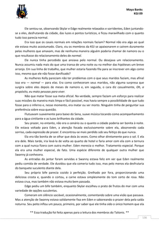 Maya Banks
KGI 09
** Essa tradução foi feita apenas para a leitura dos membros do Talionis. **
136
Ele sentou-se, observando Skylar e Edge realmente relaxados e sorridentes, Eden juntando-
se a eles, desfrutando da cidade, das luzes e pontos turísticos, e ficou maravilhado com o quanto
tudo isso parecia normal.
Era isso que os casais normais em relações normais faziam? Normal não era algo ao qual
ele estava muito acostumado. Claro, viu os membros da KGI se apaixonarem e caírem duramente
pelas mulheres que amavam, mas de nenhuma maneira alguém poderia chamar de namoro ou o
que resultasse do relacionamento deles de normal.
Ele nunca tinha percebido que ansiava pelo normal. Ou desejava um relacionamento.
Nunca assumiu nada mais do que uma transa de uma noite ou na melhor das hipóteses um breve
arranjo. Em sua linha de trabalho, que mulher estaria fazendo fila para se inscrever em algo como
isso, mesmo que ele não fosse danificado?
As mulheres Kelly pareciam não ter problemas com o que seus maridos faziam, mas afinal
isso era — normal — para elas. Era como conheceram seus maridos, não alguma surpresa que
surgira sobre eles depois de meses de namoro e, em seguida, o cara diz casualmente, Oh, a
propósito, eu mato pessoas para viver.
Não que matar fosse sua meta oficial. Na verdade, sempre faziam um esforço para realizar
suas missões da maneira mais limpa e fácil possível, mas havia sempre a possibilidade de que tudo
fosse para o inferno e, nesse momento, era matar ou ser morto. Ninguém tinha de perguntar sua
preferência sobre essa questão.
Flutuavam suavemente para baixo do Sena, suave música tocando como acompanhamento
para a água cintilante e as luzes brilhantes da cidade.
Seu prazer, no entanto, não era o cenário ou o quanto a cidade poderia ser bonita à noite.
Ele estava voltado para Eden, a atenção focada exclusivamente sobre ela, absorvendo cada
sorriso, cada expressão de prazer. E encontrou-se mais perdido sob seu feitiço do que nunca.
Ela era tão bonita de se olhar que doía às vezes. Como olhar diretamente para o sol. E ela
era dele. Mais tarde, iria levá-la de volta ao quarto de hotel e faria amor com ela com a ternura
com a qual nunca fizera com outra mulher. Eden merecia o melhor. Tratamento especial. Porque
ela era uma mulher especial, de fato. Uma espécie diferente de qualquer outra mulher que
Swanny já conhecera.
As entradas do jantar foram servidas e Swanny estava feliz em ver que Eden realmente
pediu comida de verdade. Ele duvidou que ela comeria tudo isso, mas pelo menos ela desfrutaria
do banquete suculento diante dela.
Seu próprio bife parecia cozido à perfeição. Grelhado por fora, proporcionando uma
deliciosa crosta e, quando o cortou, a carne estava simplesmente do tom certo de rosa. Não
estava crua, mas também não estava muito bem passada.
Edge pediu um bife também, enquanto Skylar escolheu o prato de frutos do mar com uma
variedade de opções suculentas.
Comeram em silêncio sociável, ocasionalmente, comentando sobre uma visão que passava.
Mas a atenção de Swanny estava solidamente fixa em Eden e saboreando o prazer dela pela saída
noturna. Seu peito inflou um pouco, primeiro, por saber que ele tinha sido o único homem que ela
 
