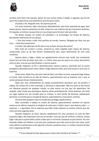 Maya Banks
KGI 09
** Essa tradução foi feita apenas para a leitura dos membros do Talionis. **
137
escolheu para fazer este passeio, apesar de suas muitas visitas à cidade, e segundo, que foi ele
quem lhe proporcionou essa experiência que ela queria tanto.
Ela pediu a ele. Ninguém mais. Ela esperou por ele.
Em certo momento, Eden estremeceu delicadamente, pela brisa soprando da água. Sem
sequer pensar, Swanny aproximou-se dela, empurrou suas cadeiras até que estivessem próximas.
Em seguida, se inclinou e puxou Eden em seus braços para fornecer calor para dela.
Ela deixou escapar um suspiro de satisfação e se aconchegou nos braços de Swanny,
derretendo molemente em seu abraço.
— Esta está sendo a noite mais perfeita do mundo, Swanny. Obrigada por fazer isso por
mim, — Eden disse docemente.
A mulher não sabia que ele lhe daria a lua se fosse isso que ela queria?
Pelo resto do cruzeiro e jantar, sentaram-se, Eden engolida pelos braços de Swanny,
conversando como se de fato fossem simplesmente dois casais desfrutando de uma noite
romântica.
Swanny devia a Edge e Skylar um agradecimento enorme mais tarde. Isso certamente
estava fora da linha do dever para eles, e a última coisa que ele queria era causar desconforto
entre os dois, uma vez que eles dividiam o mesmo quarto.
Quando chegaram ao fim e desembarcaram, Swanny esperou, querendo que os outros
passageiros desembarcassem antes, Skylar e Edge ladearam Eden, para levá-la para o carro que os
esperava.
Como antes, Skylar ficou do outro lado de Eden, com Eden no meio, enquanto Edge andava
na frente. Eden enrolou-se ao lado de Swanny, aparentemente sem se importar com o que os
outros pensavam de seu relacionamento.
Sabia que seus companheiros de equipe provavelmente pensavam que ele perdera a
cabeça. Ele sempre foi o mais reservado, o silencioso e observador. Não era como se ele tivesse
um interesse pessoal em qualquer missão, ou pelo menos era isso que ele aparentava. Na
verdade, cada missão que participava, Swanny sentia profundamente. Como Donovan, ele tinha
um lugar especial em seu coração para as crianças. A nova família de Donovan rapidamente
percorreu o caminho para o coração de Swanny, especialmente a mais jovem, Cammie.
Ele teria feito qualquer coisa no mundo para proteger aquela menina.
Eden acomodou a cabeça no ombro do Swanny, aparentemente contente em apenas
sentar-se em silêncio enquanto se dirigiam de volta para o hotel e para o que Swanny sabia — e
esperava — o aguardava. Ele só esperava que Eden ainda estivesse na mesma sintonia que ele,
como ela tinha sugerido antes.
Quando chegaram ao hotel, Swanny rapidamente fez uma varredura na suíte de Eden
enquanto Edge e Sky esperavam com ela no corredor. Uma vez que ele verificou o interior, enviou
Edge e Sky para o quarto deles e disse a Eden para ir em frente e preparar-se para dormir. Fez uma
chamada rápida com Nathan e Joe para que soubessem que tudo correra bem esta noite, assim
como definiu os planos para o dia seguinte e discutir o próximo sarau, e a melhor maneira de lidar
com a segurança de Eden.
 