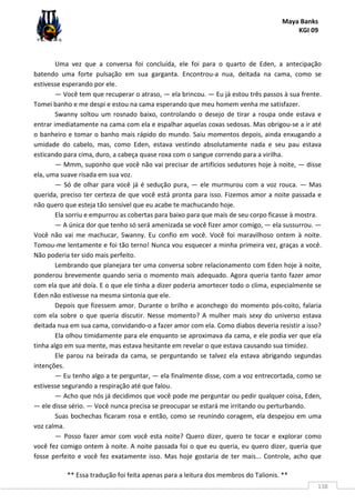 Maya Banks
KGI 09
** Essa tradução foi feita apenas para a leitura dos membros do Talionis. **
138
Uma vez que a conversa foi concluída, ele foi para o quarto de Eden, a antecipação
batendo uma forte pulsação em sua garganta. Encontrou-a nua, deitada na cama, como se
estivesse esperando por ele.
— Você tem que recuperar o atraso, — ela brincou. — Eu já estou três passos à sua frente.
Tomei banho e me despi e estou na cama esperando que meu homem venha me satisfazer.
Swanny soltou um rosnado baixo, controlando o desejo de tirar a roupa onde estava e
entrar imediatamente na cama com ela e espalhar aquelas coxas sedosas. Mas obrigou-se a ir até
o banheiro e tomar o banho mais rápido do mundo. Saiu momentos depois, ainda enxugando a
umidade do cabelo, mas, como Eden, estava vestindo absolutamente nada e seu pau estava
esticando para cima, duro, a cabeça quase roxa com o sangue correndo para a virilha.
— Mmm, suponho que você não vai precisar de artifícios sedutores hoje à noite, — disse
ela, uma suave risada em sua voz.
— Só de olhar para você já é sedução pura, — ele murmurou com a voz rouca. — Mas
querida, preciso ter certeza de que você está pronta para isso. Fizemos amor a noite passada e
não quero que esteja tão sensível que eu acabe te machucando hoje.
Ela sorriu e empurrou as cobertas para baixo para que mais de seu corpo ficasse à mostra.
— A única dor que tenho só será amenizada se você fizer amor comigo, — ela sussurrou. —
Você não vai me machucar, Swanny. Eu confio em você. Você foi maravilhoso ontem à noite.
Tomou-me lentamente e foi tão terno! Nunca vou esquecer a minha primeira vez, graças a você.
Não poderia ter sido mais perfeito.
Lembrando que planejara ter uma conversa sobre relacionamento com Eden hoje à noite,
ponderou brevemente quando seria o momento mais adequado. Agora queria tanto fazer amor
com ela que até doía. E o que ele tinha a dizer poderia amortecer todo o clima, especialmente se
Eden não estivesse na mesma sintonia que ele.
Depois que fizessem amor. Durante o brilho e aconchego do momento pós-coito, falaria
com ela sobre o que queria discutir. Nesse momento? A mulher mais sexy do universo estava
deitada nua em sua cama, convidando-o a fazer amor com ela. Como diabos deveria resistir a isso?
Ela olhou timidamente para ele enquanto se aproximava da cama, e ele podia ver que ela
tinha algo em sua mente, mas estava hesitante em revelar o que estava causando sua timidez.
Ele parou na beirada da cama, se perguntando se talvez ela estava abrigando segundas
intenções.
— Eu tenho algo a te perguntar, — ela finalmente disse, com a voz entrecortada, como se
estivesse segurando a respiração até que falou.
— Acho que nós já decidimos que você pode me perguntar ou pedir qualquer coisa, Eden,
— ele disse sério. — Você nunca precisa se preocupar se estará me irritando ou perturbando.
Suas bochechas ficaram rosa e então, como se reunindo coragem, ela despejou em uma
voz calma.
— Posso fazer amor com você esta noite? Quero dizer, quero te tocar e explorar como
você fez comigo ontem à noite. A noite passada foi o que eu queria, eu quero dizer, queria que
fosse perfeito e você fez exatamente isso. Mas hoje gostaria de ter mais... Controle, acho que
 