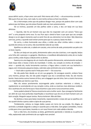 Maya Banks
KGI 09
** Essa tradução foi feita apenas para a leitura dos membros do Talionis. **
139
posso definir assim, e fazer amor com você. Pelo menos até o final, — ela acrescentou corando. —
Não quero ficar por cima, nem nada. Eu nem tenho certeza se farei isso direito.
Ele a interrompeu antes que ela pudesse divagar mais, porque ele poderia dizer com cada
palavra que ela falava, que ela estava ficando cada vez mais autoconsciente.
Ele se inclinou, puxando um dos joelhos sobre a cama, e deu um beijo em sua boca
deliciosa.
— Querida, não há um homem vivo que não iria responder com um sonoro "Claro que
sim!" a uma proposta como essa. Eu vou ficar aqui e deixá-la fazer o que quer que seu coração
deseje e se em algum momento você se sentir fora de seu elemento é só me dizer. Nós lidaremos
com isso, juntos, e quando você estiver pronta para que eu a possua, basta me dizer.
Ela sorriu, o alívio iluminando seus olhos, e então seu olhar cintilou sobre o corpo nu
quando ele esticou-se na cama, não escondendo nada de sua visão.
Ajoelhou-se sobre ele, o cabelo em cascata, uma cortina de seda, provocando sua pele com
os leves roçares.
Ela deu um beijo em seu peito, diretamente sobre uma das cicatrizes, e em seguida, beijou
uma linha até o pescoço e a garganta. Mordiscou a mandíbula delicadamente antes de se mudar
para a orelha, onde chupou o lóbulo entre os dentes.
Swanny era uma bagunça de um macho alfa quente efervescente, extremamente excitado.
Cada toque dela o levava à beira da insanidade. E então, seu coração se encheu de emoção —
amor — quando ela, muito ternamente acariciou a língua sobre a cicatriz em sua bochecha e
seguiu com minúsculos pequenos beijos, cobrindo cada centímetro da carne mutilada.
— Você sabe o quanto você é lindo para mim? — Ela sussurrou.
Ele não podia falar devido ao nó em sua garganta. Só conseguia assentir, embora fosse
uma mentira, porque não, ele não podia imaginar que ela o considerava lindo. Ou até mesmo
bonito. Havia tantos outros homens lá fora, sem a bagagem que ele tinha. Sem a cicatriz horrorosa
e as imperfeições por dentro e por fora.
Mas ela estava prontamente escorregando pelas cicatrizes exteriores e visíveis, e
rapidamente se acomodando em seu coração e alma, onde as cicatrizes mais dolorosas residiam.
Ela o acalmava de uma forma que o fazia encontrar a paz como nunca encontrara antes.
Como poderia deixá-la? Nunca encontraria outra mulher assim. Que conseguiria facilmente
ver além de suas mais profundas imperfeições e reconhecer que ele era um bom homem com um
bom coração. Ninguém sequer tentou. Nunca tentaram. Não até Eden.
Ela deslizou a boca para baixo novamente, reposicionando o corpo até que se ajoelhou em
seu quadril direito e pairou sobre o ápice de suas pernas.
Timidamente, colocou os longos dedos suaves em torno de sua ereção. Ele ofegou, já
sentindo a umidade alagando a cabeça e vazando para a mão dela. Com golpes comedidos, moveu
a mão para cima e para baixo, levando-o a um novo frenesi com cada subida e descida.
Com a mão livre, ela envolveu as bolas, gentilmente apertando e rolando-as na palma da
mão, explorando cada centímetro de sua região mais sensível.
 