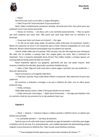 Maya Banks
KGI 09
** Essa tradução foi feita apenas para a leitura dos membros do Talionis. **
14
— Papai?
No tremor que ouviu na voz dela, o sangue dele gelou.
— Eden? O que foi? Você está bem? O que aconteceu?
Raid e Ryker imediatamente prestaram atenção, correndo para ficar mais perto para que
pudessem ouvir o que estava ocorrendo.
— Houve um tiroteio, — ela disse, com a voz oscilando precariamente. — Mas eu queria
que você soubesse que estou bem. Não quero que você ouça sobre isso no noticiário e se
preocupe.
— O que quer dizer com houve um tiroteio? — Ele rugiu.
— Eu não sei de nada ainda, papai. Os policiais estão vindo para me questionar. David e
Micah me colocaram no carro e me trouxeram para o hotel. Estamos hospedados em uma suíte
diferente. Micah e David estavam preocupados que isso poderia ser pessoal.
Inferno, Eddie sabia que era pessoal. Filho da puta, mas ele não esperava que começasse
tão cedo. Ele só recebeu a ameaça hoje. Seu sangue gelou nas veias. Mas o momento foi
impecável. Teria o assassino planejado dessa forma? Para Eddie receber a ameaça apenas um
curto período de tempo antes de Eden ser morta?
Raiva impotente agarrou sua garganta, apertando até que mal podia respirar. Raid
arrancou o telefone da mão dele, ignorando o protesto imediato do pai.
— Eden, é Raid. Diga-me onde você está e vamos pegar o primeiro voo que pudermos —
disse ele calmamente.
Houve uma pausa e, em seguida, Raid disse:
— Tudo bem, querida. Fique onde David e Micah a colocaram. Nós estaremos lá assim que
pudermos.
Ele terminou a chamada e entregou a seu pai o telefone de volta, com os olhos quase
pretos de raiva.
— Então, começou.
Eddie pôde apenas acenar, medo e fúria guerreando em sua mente.
— Então vamos dar o fora daqui, — Ryker disse firmemente. — Vou ligar para Nathan e Joe
no caminho e fazê-los nos encontrar lá, se eles puderem fazer isso.
Capítulo 4
— Daryl — Swanny — Swanson ergueu a cabeça quando o telefone tocou na cabana que
dividia com Joe Kelly.
— Ei, você pode atender? — Joe falou do banheiro.
Swanny içou-se do sofá onde estava assistindo ao jogo de beisebol e caminhou para pegar
o telefone sem fio da casa. Era, provavelmente, uma maldita operadora de telemarketing porque
ninguém nunca chamava no telefone fixo. Todo mundo usava telefones celulares.
 
