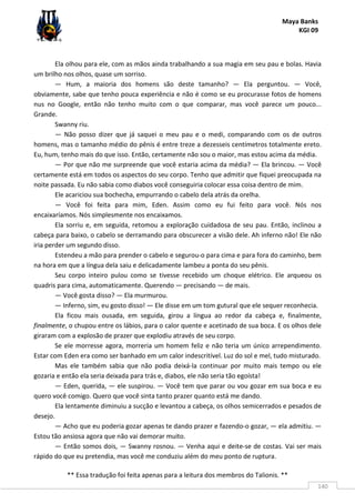 Maya Banks
KGI 09
** Essa tradução foi feita apenas para a leitura dos membros do Talionis. **
140
Ela olhou para ele, com as mãos ainda trabalhando a sua magia em seu pau e bolas. Havia
um brilho nos olhos, quase um sorriso.
— Hum, a maioria dos homens são deste tamanho? — Ela perguntou. — Você,
obviamente, sabe que tenho pouca experiência e não é como se eu procurasse fotos de homens
nus no Google, então não tenho muito com o que comparar, mas você parece um pouco...
Grande.
Swanny riu.
— Não posso dizer que já saquei o meu pau e o medi, comparando com os de outros
homens, mas o tamanho médio do pênis é entre treze a dezesseis centímetros totalmente ereto.
Eu, hum, tenho mais do que isso. Então, certamente não sou o maior, mas estou acima da média.
— Por que não me surpreende que você estaria acima da média? — Ela brincou. — Você
certamente está em todos os aspectos do seu corpo. Tenho que admitir que fiquei preocupada na
noite passada. Eu não sabia como diabos você conseguiria colocar essa coisa dentro de mim.
Ele acariciou sua bochecha, empurrando o cabelo dela atrás da orelha.
— Você foi feita para mim, Eden. Assim como eu fui feito para você. Nós nos
encaixaríamos. Nós simplesmente nos encaixamos.
Ela sorriu e, em seguida, retomou a exploração cuidadosa de seu pau. Então, inclinou a
cabeça para baixo, o cabelo se derramando para obscurecer a visão dele. Ah inferno não! Ele não
iria perder um segundo disso.
Estendeu a mão para prender o cabelo e segurou-o para cima e para fora do caminho, bem
na hora em que a língua dela saiu e delicadamente lambeu a ponta do seu pênis.
Seu corpo inteiro pulou como se tivesse recebido um choque elétrico. Ele arqueou os
quadris para cima, automaticamente. Querendo — precisando — de mais.
— Você gosta disso? — Ela murmurou.
— Inferno, sim, eu gosto disso! — Ele disse em um tom gutural que ele sequer reconhecia.
Ela ficou mais ousada, em seguida, girou a língua ao redor da cabeça e, finalmente,
finalmente, o chupou entre os lábios, para o calor quente e acetinado de sua boca. E os olhos dele
giraram com a explosão de prazer que explodiu através de seu corpo.
Se ele morresse agora, morreria um homem feliz e não teria um único arrependimento.
Estar com Eden era como ser banhado em um calor indescritível. Luz do sol e mel, tudo misturado.
Mas ele também sabia que não podia deixá-la continuar por muito mais tempo ou ele
gozaria e então ela seria deixada para trás e, diabos, ele não seria tão egoísta!
— Eden, querida, — ele suspirou. — Você tem que parar ou vou gozar em sua boca e eu
quero você comigo. Quero que você sinta tanto prazer quanto está me dando.
Ela lentamente diminuiu a sucção e levantou a cabeça, os olhos semicerrados e pesados de
desejo.
— Acho que eu poderia gozar apenas te dando prazer e fazendo-o gozar, — ela admitiu. —
Estou tão ansiosa agora que não vai demorar muito.
— Então somos dois, — Swanny rosnou. — Venha aqui e deite-se de costas. Vai ser mais
rápido do que eu pretendia, mas você me conduziu além do meu ponto de ruptura.
 