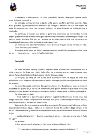 Maya Banks
KGI 09
** Essa tradução foi feita apenas para a leitura dos membros do Talionis. **
142
— Depressa, — ela sussurrou. — Estou queimando, Swanny. Não posso suportar muito
mais. Sinto que vou quebrar.
Ele começou a empurrar duro e rápido, tanto quanto sua força permitia. Sua visão ficou
turva quando o orgasmo se levantou e brilhou e ele começou a derramar em suas profundezas de
seda. Ela arqueou para cima, com um grito violento. Um ruído frenético de satisfação total e
realização.
Ele continuou a estocar para dentro e para fora, diminuindo os movimentos, mesmo
depois que terminou de liberar a última gota de si mesmo dentro dela. Não conseguia obrigar-se a
deixá-la ainda. Sentia-se frio sem ela. Só com ela as partes dentro dele que permaneceram
intocadas pelo calor por muito tempo começaram a derreter.
Ele precisava dela. De uma maneira que nunca precisara de outra pessoa em toda sua vida.
E isso o assustou pra caramba.
Acomodou-se no sono, seu último fugaz pensamento que ele não conversou sobre o tema
de seu — relacionamento — como tinha planejado fazer.
Capítulo 26
Na noite do sarau, Swanny se vestiu enquanto Eden arrumava-se e adornava-se para a
noite, e em vez de deixar seu cabelo lindo solto, ela o arrumou em um elegante coque, com
cachos flutuando delicadamente pela coluna esbelta de seu pescoço.
Ela maquiou os olhos em um escuro olhar esfumaçado com um toque de brilho nas
pálpebras e usava pingentes de diamante nas orelhas e uma gargantilha correspondente em torno
do pescoço.
Ela aparentava cada centímetro da supermodelo que era. Os saltos que usava a deixaram
quase tão alta quanto ele, e ele era um homem alto, mas gostou da ideia de que ela se encaixasse
tão bem com ele. Poderia aconchegá-la debaixo do ombro e não teria que se inclinar para beijá-la.
Ela olhou para o relógio.
— Você pode ver se os outros estão prontos? Elegantemente atrasada é uma coisa, mas
chegar no final da noite é completamente diferente. Não quero chatear os representantes da Aria,
aparecendo quando a festa estiver quase no fim.
Swanny deu-lhe uma pequena saudação e, em seguida, foi ao quarto ao lado para verificar
seus companheiros de equipe. Nathan e Joe estavam dentro do quarto de Edge e Skylar e ela
estava sorridentemente ajudando seus companheiros masculinos com os ternos e endireitando os
trajes.
— Vocês estão prontos? — Swanny perguntou da porta. — Eden está pronta para ir. Tudo
no lugar?
Joe assentiu.
— Sim, vamos assumir a liderança. Você segue atrás com Skylar e Edge.
 