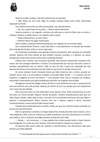 Maya Banks
KGI 09
** Essa tradução foi feita apenas para a leitura dos membros do Talionis. **
143
Swanny sacudiu a cabeça, mal-estar subindo por seu pescoço.
— Não, Skylar vai com você. Edge irá comigo. Coloque Skylar entre vocês. Demasiada
exposição na frente.
Joe e Nathan deram-lhe um olhar preocupado, mas não discutiram.
— Ok, cara, vamos fazer do seu jeito, — Nathan disse finalmente.
Swanny assentiu e, em seguida, caminhou de volta para a suíte de Eden com os outros a
reboque. Deslizou o cartão-chave e, em seguida, abriu a porta.
— Todos estão prontos, se você estiver.
— Perfeito! Deixe-me pegar minha bolsa.
Eden recolheu a pequena bolsa de lantejoulas, em seguida, foi ao encontro deles.
Eles imediatamente ficaram a cada lado dela e a acompanharam na descida das escadas
até a entrada dos fundos, onde os carros esperavam.
Os motoristas contratados eram grandes homens corpulentos, bem versados em proteção
pessoal. Swanny não tinha dúvida de que também estavam armados, e o deixava um pouco
aliviado que tinham dois homens extras para a proteção de Eden.
Embora seus instintos não estivessem gritando, não estavam exatamente tranquilos esta
noite e ele não conseguia identificar o motivo. Era precisamente por isso que não valia a pena se
envolver pessoalmente com um cliente. Pode ser que ele não a queria em exposição por que
dezenas de homens ricos salivariam por ela. Pode ser que havia um perigo real para ela.
As coisas estavam muito tranquilas desde que Eden esbarrou com a morte, quando um
atirador atirou nela, e se ele pudesse acreditar no Grande Eddie Sinclair — e o homem não era
propenso a exageros ou crises de histeria — uma ameaça muito real se escondia nas sombras,
esperando e observando uma oportunidade para decretar sua vingança contra Eddie.
Navegavam através do tráfego intenso de Paris a curta distância até o bar e restaurante de
luxo que oferecia uma sala privada. Swanny já estivera lá com sua equipe para ver exatamente
com o que estavam lidando.
Eles marcaram áreas na sala onde Eden nunca deveria estar. Onde representaria um alvo
fácil para um franco-atirador disparar através da janela. Também providenciaram para que um
deles ficasse colado a Eden toda a noite, e ela não era iria ao banheiro feminino sem que Skylar e
Swanny a acompanhassem, Skylar entraria com ela e Swanny vigiaria a porta, fechando
temporariamente o acesso até que Eden tivesse saído.
Estavam bem preparados para o evento. Então, por que seu intestino estava comendo um
buraco em suas entranhas?
Eden se aproximou e deslizou os longos dedos finos através dos dele muito maiores, com a
mão engolindo a dela. Como se sentisse sua súbita turbulência, ela sorriu docemente e se inclinou
para beijá-lo, sem se importar que Edge estivesse sentado do outro lado.
— Relaxe, — ela murmurou. — O que poderia dar errado quando tenho o Super-Homem
me protegendo? Eu confio em você, Swanny. Você não vai deixar ninguém me machucar.
As palavras dela caíram sobre ele, quentes e reconfortantes, mas não fizeram nada para
dissipar sua súbita agitação.
 