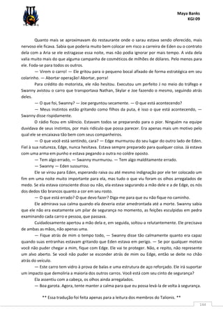 Maya Banks
KGI 09
** Essa tradução foi feita apenas para a leitura dos membros do Talionis. **
144
Quanto mais se aproximavam do restaurante onde o sarau estava sendo oferecido, mais
nervoso ele ficava. Sabia que poderia muito bem colocar em risco a carreira de Eden ou o contrato
dela com a Aria se ele estragasse essa noite, mas não podia ignorar por mais tempo. A vida dela
valia muito mais do que alguma campanha de cosméticos de milhões de dólares. Pelo menos para
ele. Foda-se para todos os outros.
— Virem o carro! — Ele gritou para o pequeno bocal afixado de forma estratégica em seu
colarinho. — Abortar operação! Abortar, porra!
Para crédito do motorista, ele não hesitou. Executou um perfeito J no meio do tráfego e
Swanny avistou o carro que transportava Nathan, Skylar e Joe fazendo o mesmo, seguindo atrás
deles.
— O que foi, Swanny? — Joe perguntou secamente. — O que está acontecendo?
— Meus instintos estão gritando como filhos da puta, é isso o que está acontecendo, —
Swanny disse rispidamente.
O rádio ficou em silêncio. Estavam todos se preparando para o pior. Ninguém na equipe
duvidava de seus instintos, por mais ridículo que possa parecer. Era apenas mais um motivo pelo
qual ele se encaixava tão bem com seus companheiros.
— O que você está sentindo, cara? — Edge murmurou do seu lugar do outro lado de Eden.
Fiel à sua natureza, Edge, nunca hesitava. Estava sempre preparado para qualquer coisa. Já estava
com uma arma em punho e estava pegando a outra no coldre oposto.
— Tem algo errado, — Swanny murmurou. — Tem algo malditamente errado.
— Swanny — Eden sussurrou.
Ele se virou para Eden, esperando raiva ou até mesmo indignação por ele ter colocado um
fim em uma noite muito importante para ela, mas tudo o que viu foram os olhos arregalados de
medo. Se ela estava consciente disso ou não, ela estava segurando a mão dele e a de Edge, os nós
dos dedos tão brancos quanto a cor em seu rosto.
— O que está errado? O que devo fazer? Diga-me para que eu não fique no caminho.
Ele admirava sua calma quando ela deveria estar amedrontada até a morte. Swanny sabia
que ele não era exatamente um pilar de segurança no momento, as feições esculpidas em pedra
examinando cada carro e pessoa, que passava.
Cuidadosamente apertou a mão dela e, em seguida, soltou-a relutantemente. Ele precisava
de ambas as mãos, não apenas uma.
— Fique atrás de mim o tempo todo, — Swanny disse tão calmamente quanto era capaz
quando suas entranhas estavam gritando que Eden estava em perigo. — Se por qualquer motivo
você não puder chegar a mim, fique com Edge. Ele vai te proteger. Não, e repito, não represente
um alvo aberto. Se você não puder se esconder atrás de mim ou Edge, então se deite no chão
atrás do veículo.
— Este carro tem vidro à prova de balas e uma estrutura de aço reforçado. Ele irá suportar
um impacto que demoliria a maioria dos outros carros. Você está com seu cinto de segurança?
Ela assentiu com a cabeça, os olhos ainda arregalados.
— Boa garota. Agora, tente manter a calma para que eu possa levá-la de volta à segurança.
 