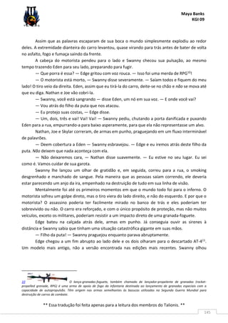 Maya Banks
KGI 09
** Essa tradução foi feita apenas para a leitura dos membros do Talionis. **
145
Assim que as palavras escaparam de sua boca o mundo simplesmente explodiu ao redor
deles. A extremidade dianteira do carro levantou, quase virando para trás antes de bater de volta
no asfalto, fogo e fumaça saindo da frente.
A cabeça do motorista pendeu para o lado e Swanny checou sua pulsação, ao mesmo
tempo trazendo Eden para seu lado, preparando para fugir.
— Que porra é essa? — Edge gritou com voz rouca. — Isso foi uma merda de RPG10!
— O motorista está morto, — Swanny disse severamente. — Saíam todos e fiquem do meu
lado! O tiro veio da direita. Eden, assim que eu tirá-la do carro, deite-se no chão e não se mova até
que eu diga. Nathan e Joe vão cobri-la.
— Swanny, você está sangrando — disse Eden, um nó em sua voz. — E onde você vai?
— Vou atrás do filho da puta que nos atacou.
— Eu protejo suas costas, — Edge disse.
— Um, dois, três e vai! Vai! Vai! — Swanny pediu, chutando a porta danificada e puxando
Eden para a rua, empurrando-a para baixo asperamente, para que ela não representasse um alvo.
Nathan, Joe e Skylar correram, de armas em punho, praguejando em um fluxo interminável
de palavrões.
— Deem cobertura a Eden — Swanny esbravejou. — Edge e eu iremos atrás deste filho da
puta. Não deixem que nada aconteça com ela.
— Não deixaremos cara, — Nathan disse suavemente. — Eu estive no seu lugar. Eu sei
como é. Vamos cuidar de sua garota.
Swanny lhe lançou um olhar de gratidão e, em seguida, correu para a rua, o smoking
desgrenhado e manchado de sangue. Pela maneira que as pessoas saíam correndo, ele deveria
estar parecendo um anjo da ira, empenhado na destruição de tudo em sua linha de visão.
Mentalmente foi até os primeiros momentos em que o mundo todo foi para o inferno. O
motorista sofreu um golpe direto, mas o tiro viera do lado direito, e não do esquerdo. E por que o
motorista? O assassino poderia ter facilmente mirado no banco de trás e eles poderiam ter
sobrevivido ou não. O carro era reforçado, e com o único propósito de proteção, mas não muitos
veículos, exceto os militares, poderiam resistir a um impacto direto de uma granada-foguete.
Edge bateu na calçada atrás dele, armas em punho. Já conseguia ouvir as sirenes à
distância e Swanny sabia que tinham uma situação catastrófica gigante em suas mãos.
— Filho da puta! — Swanny praguejou enquanto parava abruptamente.
Edge chegou a um fim abrupto ao lado dele e os dois olharam para o descartado AT-411.
Um modelo mais antigo, não a versão encontrada nas edições mais recentes. Swanny olhou
10 O lança-granadas-foguete, também chamado de lançador-propelente de granadas (rocket-
propelled grenade, RPG) é uma arma de apoio de fogo da infantaria destinada ao lançamento de granadas especiais com a
capacidade de autopropulsão. Têm origem nas armas semelhantes às bazucas utilizadas na Segunda Guerra Mundial para
destruição de carros de combate.
 
