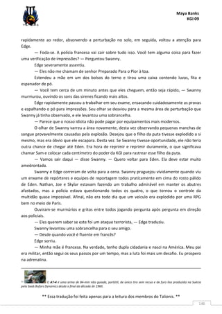 Maya Banks
KGI 09
** Essa tradução foi feita apenas para a leitura dos membros do Talionis. **
146
rapidamente ao redor, absorvendo a perturbação no solo, em seguida, voltou a atenção para
Edge.
— Foda-se. A polícia francesa vai cair sobre tudo isso. Você tem alguma coisa para fazer
uma verificação de impressões? — Perguntou Swanny.
Edge severamente assentiu.
— Eles não me chamam de senhor Preparado Para o Pior à toa.
Estendeu a mão em um dos bolsos do terno e tirou uma caixa contendo luvas, fita e
espanador de pó.
— Você tem cerca de um minuto antes que eles cheguem, então seja rápido, — Swanny
murmurou, ouvindo os sons das sirenes ficando mais altos.
Edge rapidamente passou a trabalhar em seu exame, ensacando cuidadosamente as provas
e espalhando o pó para impressões. Seu olhar se desviou para a mesma área de perturbação que
Swanny já tinha observado, e ele levantou uma sobrancelha.
— Parece que o nosso idiota não pode pagar por equipamentos mais modernos.
O olhar de Swanny varreu a área novamente, desta vez observando pequenas manchas de
sangue provavelmente causadas pela explosão. Desejou que o filho da puta tivesse explodido a si
mesmo, mas era óbvio que ele escapara. Desta vez. Se Swanny tivesse oportunidade, ele não teria
outra chance de chegar até Eden. Era hora de reprimir e reprimir duramente, o que significava
chamar Sam e colocar cada centímetro do poder da KGI para rastrear esse filho da puta.
— Vamos sair daqui — disse Swanny. — Quero voltar para Eden. Ela deve estar muito
amedrontada.
Swanny e Edge correram de volta para a cena. Swanny praguejou vividamente quando viu
um enxame de repórteres e equipes de reportagem todos praticamente em cima do rosto pálido
de Eden. Nathan, Joe e Skylar estavam fazendo um trabalho admirável em manter os abutres
afastados, mas a polícia estava questionando todos os quatro, o que tornou o controle da
multidão quase impossível. Afinal, não era todo dia que um veículo era explodido por uma RPG
bem no meio de Paris.
Ouviram-se murmúrios e gritos entre todos jogando pergunta após pergunta em direção
aos policiais.
— Eles querem saber se este foi um ataque terrorista, — Edge traduziu.
Swanny levantou uma sobrancelha para o seu amigo.
— Desde quando você é fluente em francês?
Edge sorriu.
— Minha mãe é francesa. Na verdade, tenho dupla cidadania e nasci na América. Meu pai
era militar, então segui os seus passos por um tempo, mas a luta foi mais um desafio. Eu prospero
na adrenalina.
11 O AT-4 é uma arma de 84-mm não guiada, portátil, de único tiro sem recuo e de furo liso produzida na Suécia
pela Saab Bofors Dynamics desde o final da década de 1960.
 