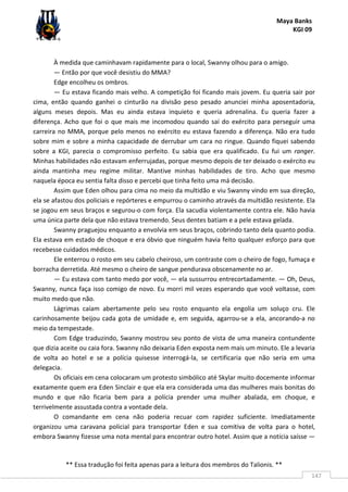 Maya Banks
KGI 09
** Essa tradução foi feita apenas para a leitura dos membros do Talionis. **
147
À medida que caminhavam rapidamente para o local, Swanny olhou para o amigo.
— Então por que você desistiu do MMA?
Edge encolheu os ombros.
— Eu estava ficando mais velho. A competição foi ficando mais jovem. Eu queria sair por
cima, então quando ganhei o cinturão na divisão peso pesado anunciei minha aposentadoria,
alguns meses depois. Mas eu ainda estava inquieto e queria adrenalina. Eu queria fazer a
diferença. Acho que foi o que mais me incomodou quando saí do exército para perseguir uma
carreira no MMA, porque pelo menos no exército eu estava fazendo a diferença. Não era tudo
sobre mim e sobre a minha capacidade de derrubar um cara no ringue. Quando fiquei sabendo
sobre a KGI, parecia o compromisso perfeito. Eu sabia que era qualificado. Eu fui um ranger.
Minhas habilidades não estavam enferrujadas, porque mesmo depois de ter deixado o exército eu
ainda mantinha meu regime militar. Mantive minhas habilidades de tiro. Acho que mesmo
naquela época eu sentia falta disso e percebi que tinha feito uma má decisão.
Assim que Eden olhou para cima no meio da multidão e viu Swanny vindo em sua direção,
ela se afastou dos policiais e repórteres e empurrou o caminho através da multidão resistente. Ela
se jogou em seus braços e segurou-o com força. Ela sacudia violentamente contra ele. Não havia
uma única parte dela que não estava tremendo. Seus dentes batiam e a pele estava gelada.
Swanny praguejou enquanto a envolvia em seus braços, cobrindo tanto dela quanto podia.
Ela estava em estado de choque e era óbvio que ninguém havia feito qualquer esforço para que
recebesse cuidados médicos.
Ele enterrou o rosto em seu cabelo cheiroso, um contraste com o cheiro de fogo, fumaça e
borracha derretida. Até mesmo o cheiro de sangue pendurava obscenamente no ar.
— Eu estava com tanto medo por você, — ela sussurrou entrecortadamente. — Oh, Deus,
Swanny, nunca faça isso comigo de novo. Eu morri mil vezes esperando que você voltasse, com
muito medo que não.
Lágrimas caíam abertamente pelo seu rosto enquanto ela engolia um soluço cru. Ele
carinhosamente beijou cada gota de umidade e, em seguida, agarrou-se a ela, ancorando-a no
meio da tempestade.
Com Edge traduzindo, Swanny mostrou seu ponto de vista de uma maneira contundente
que dizia aceite ou caia fora. Swanny não deixaria Eden exposta nem mais um minuto. Ele a levaria
de volta ao hotel e se a polícia quisesse interrogá-la, se certificaria que não seria em uma
delegacia.
Os oficiais em cena colocaram um protesto simbólico até Skylar muito docemente informar
exatamente quem era Eden Sinclair e que ela era considerada uma das mulheres mais bonitas do
mundo e que não ficaria bem para a polícia prender uma mulher abalada, em choque, e
terrivelmente assustada contra a vontade dela.
O comandante em cena não poderia recuar com rapidez suficiente. Imediatamente
organizou uma caravana policial para transportar Eden e sua comitiva de volta para o hotel,
embora Swanny fizesse uma nota mental para encontrar outro hotel. Assim que a notícia saísse —
 