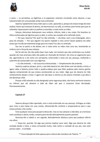 Maya Banks
KGI 09
** Essa tradução foi feita apenas para a leitura dos membros do Talionis. **
148
e sairia — os jornalistas, os legítimos e os paparazzi, estariam circulando como abutres, o que
colocaria Eden em uma posição ainda mais vulnerável.
Swanny rapidamente levou Eden para a suíte, apoiando-a, porque ela estava longe de estar
estável. Assim que estavam lá dentro, ela desmoronou no sofá, se inclinou para frente para que os
cotovelos repousassem sobre os joelhos e escondeu o rosto entre as mãos.
Soluços silenciosos balançaram seus ombros, inferno, todo o seu corpo. Ela levantou os
olhos encharcados de lágrimas para os dele, e cortou seu coração vê-la sofrendo tanto.
— Por que, Swanny? Por quê? Eu não entendo, — ela disse, com a voz embargada, sob o
peso da emoção. — Por que alguém iria querer explodir o meu carro? Quem poderia me odiar
tanto que iria tão terrivelmente longe para me matar? Eu não e-e-entendo.
Sua voz se partiu e ela deixou cair o rosto entre as mãos mais uma vez, levantando os
ombros com a força de seus soluços.
Ele foi até ela. Ele não podia fazer mais nada. Um homem que não confortava sua mulher
quando ela mais precisava dele não podia ser chamado de homem. Ela virou-se cegamente para
ele, agarrando-se a ele como um carrapicho, enterrando o rosto em seu pescoço, molhando o
colarinho da camisa dele com suas lágrimas.
— Eu não entendo, — ela sussurrou entrecortada. — Simplesmente não entendo.
Swanny suspirou porque, porra, o pai dela deveria ter sido direto com ela desde o início, e
agora cabia a Swanny juntar todo o quebra-cabeça para que Eden pudesse pelo menos ganhar
alguma compreensão do que estava acontecendo ao seu redor. Algo que ela deveria ter tido
conhecimento desde o início. E agora ele não dava a mínima se ele estaria irritando o pai dela e
ele demitisse a KGI.
Porque a KGI estando ou não designada como segurança dela, não havia nenhuma maneira
no inferno que ele deixaria o lado de Eden até que o assassino fosse derrubado.
Permanentemente.
Capítulo 27
Swanny abraçou Eden apertado, com o rosto enterrado em seu pescoço. Esfregou as mãos
para cima e para baixo em suas costas, oferecendo-lhe conforto e preparando-se para o que
estava prestes a lhe contar.
Faria qualquer coisa para poupá-la dessa dor, mas se isso salvasse a vida dela, se a tornasse
mais cautelosa e alerta, então, contaria para ela tão delicadamente quanto possível.
Acariciou-lhe o cabelo e, em seguida, delicadamente afastou-a para que pudesse olhá-la
nos olhos.
— Ouça-me, querida. Há algo que preciso explicar para você. Algo que deveria ter sido
contado desde o início, e estou arriscando muito, indo contra a vontade de seu pai, mas você
precisa saber... A verdade.
 