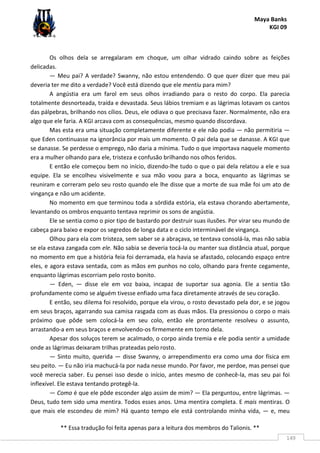 Maya Banks
KGI 09
** Essa tradução foi feita apenas para a leitura dos membros do Talionis. **
149
Os olhos dela se arregalaram em choque, um olhar vidrado caindo sobre as feições
delicadas.
— Meu pai? A verdade? Swanny, não estou entendendo. O que quer dizer que meu pai
deveria ter me dito a verdade? Você está dizendo que ele mentiu para mim?
A angústia era um farol em seus olhos irradiando para o resto do corpo. Ela parecia
totalmente desnorteada, traída e devastada. Seus lábios tremiam e as lágrimas lotavam os cantos
das pálpebras, brilhando nos cílios. Deus, ele odiava o que precisava fazer. Normalmente, não era
algo que ele faria. A KGI arcava com as consequências, mesmo quando discordava.
Mas esta era uma situação completamente diferente e ele não podia — não permitiria —
que Eden continuasse na ignorância por mais um momento. O pai dela que se danasse. A KGI que
se danasse. Se perdesse o emprego, não daria a mínima. Tudo o que importava naquele momento
era a mulher olhando para ele, tristeza e confusão brilhando nos olhos feridos.
E então ele começou bem no início, dizendo-lhe tudo o que o pai dela relatou a ele e sua
equipe. Ela se encolheu visivelmente e sua mão voou para a boca, enquanto as lágrimas se
reuniram e correram pelo seu rosto quando ele lhe disse que a morte de sua mãe foi um ato de
vingança e não um acidente.
No momento em que terminou toda a sórdida estória, ela estava chorando abertamente,
levantando os ombros enquanto tentava reprimir os sons de angústia.
Ele se sentia como o pior tipo de bastardo por destruir suas ilusões. Por virar seu mundo de
cabeça para baixo e expor os segredos de longa data e o ciclo interminável de vingança.
Olhou para ela com tristeza, sem saber se a abraçava, se tentava consolá-la, mas não sabia
se ela estava zangada com ele. Não sabia se deveria tocá-la ou manter sua distância atual, porque
no momento em que a história feia foi derramada, ela havia se afastado, colocando espaço entre
eles, e agora estava sentada, com as mãos em punhos no colo, olhando para frente cegamente,
enquanto lágrimas escorriam pelo rosto bonito.
— Eden, — disse ele em voz baixa, incapaz de suportar sua agonia. Ele a sentia tão
profundamente como se alguém tivesse enfiado uma faca diretamente através de seu coração.
E então, seu dilema foi resolvido, porque ela virou, o rosto devastado pela dor, e se jogou
em seus braços, agarrando sua camisa rasgada com as duas mãos. Ela pressionou o corpo o mais
próximo que pôde sem colocá-la em seu colo, então ele prontamente resolveu o assunto,
arrastando-a em seus braços e envolvendo-os firmemente em torno dela.
Apesar dos soluços terem se acalmado, o corpo ainda tremia e ele podia sentir a umidade
onde as lágrimas deixaram trilhas prateadas pelo rosto.
— Sinto muito, querida — disse Swanny, o arrependimento era como uma dor física em
seu peito. — Eu não iria machucá-la por nada nesse mundo. Por favor, me perdoe, mas pensei que
você merecia saber. Eu pensei isso desde o início, antes mesmo de conhecê-la, mas seu pai foi
inflexível. Ele estava tentando protegê-la.
— Como é que ele pôde esconder algo assim de mim? — Ela perguntou, entre lágrimas. —
Deus, tudo tem sido uma mentira. Todos esses anos. Uma mentira completa. E mais mentiras. O
que mais ele escondeu de mim? Há quanto tempo ele está controlando minha vida, — e, meu
 