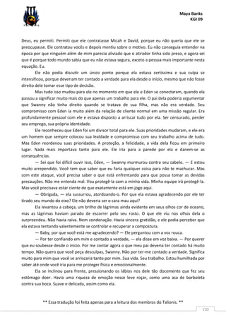 Maya Banks
KGI 09
** Essa tradução foi feita apenas para a leitura dos membros do Talionis. **
150
Deus, eu permiti. Permiti que ele contratasse Micah e David, porque eu não queria que ele se
preocupasse. Ele contratou vocês e depois mentiu sobre o motivo. Eu não conseguia entender na
época por que ninguém além de mim parecia aliviado que o atirador tinha sido preso, e agora sei
que é porque todo mundo sabia que eu não estava segura, exceto a pessoa mais importante nesta
equação. Eu.
Ele não podia discutir um único ponto porque ela estava certíssima e sua culpa se
intensificou, porque deveriam ter contado a verdade para ela desde o início, mesmo que não fosse
direito dele tomar esse tipo de decisão.
Mas tudo isso mudou para ele no momento em que ele e Eden se conectaram, quando ela
passou a significar muito mais do que apenas um trabalho para ele. O pai dela poderia argumentar
que Swanny não tinha direito quando se tratava de sua filha, mas não era verdade. Seu
compromisso com Eden ia muito além da relação de cliente normal em uma missão regular. Era
profundamente pessoal com ele e estava disposto a arriscar tudo por ela. Ser censurado, perder
seu emprego, sua própria identidade.
Ele reconheceu que Eden foi um divisor total para ele. Suas prioridades mudaram, e ele era
um homem que sempre colocou sua lealdade e compromisso com seu trabalho acima de tudo.
Mas Eden reordenou suas prioridades. A proteção, a felicidade, a vida dela ficou em primeiro
lugar. Nada mais importava tanto para ele. Ele iria para a parede por ela e danem-se as
consequências.
— Sei que foi difícil ouvir isso, Eden, — Swanny murmurou contra seu cabelo. — E estou
muito arrependido. Você tem que saber que eu faria qualquer coisa para não te machucar. Mas
com este ataque, você precisa saber o que está enfrentando para que possa tomar as devidas
precauções. Não me entenda mal. Vou protegê-la com a minha vida. Minha equipe irá protegê-la.
Mas você precisava estar ciente do que exatamente está em jogo aqui.
— Obrigada, — ela sussurrou, atordoando-o. Por que ela estava agradecendo por ele ter
tirado seu mundo do eixo? Ele não deveria ser o cara mau aqui?
Ela levantou a cabeça, um brilho de lágrimas ainda evidente em seus olhos cor de oceano,
mas as lágrimas haviam parado de escorrer pelo seu rosto. O que ele viu nos olhos dela o
surpreendeu. Não havia raiva. Nem condenação. Havia sincera gratidão, e ele podia perceber que
ela estava tentando valentemente se controlar e recuperar a compostura.
— Baby, por que você está me agradecendo? — Ele perguntou com a voz rouca.
— Por ter confiando em mim e contado a verdade, — ela disse em voz baixa. — Por querer
que eu soubesse desde o início. Por me contar agora o que meu pai deveria ter contado há muito
tempo. Não quero que você peça desculpas, Swanny. Não por ter-me contado a verdade. Significa
muito para mim que você se arriscaria tanto por mim. Sua vida. Seu trabalho. Estou humilhada por
saber até onde você iria para me proteger física e emocionalmente.
Ela se inclinou para frente, pressionando os lábios nos dele tão docemente que fez seu
estômago doer. Havia uma riqueza de emoção nesse leve roçar, como uma asa de borboleta
contra sua boca. Suave e delicada, assim como ela.
 
