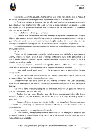Maya Banks
KGI 09
** Essa tradução foi feita apenas para a leitura dos membros do Talionis. **
151
Ela afastou-se, sem fôlego, as bochechas cor de rosa e não mais pálidas com o choque. E
então seus olhos se tornaram tempestuosos, novamente, sombras os escurecendo.
— Eu sei que eu deveria ligar para meu pai, não para confrontá-lo, mas para assegurá-lo
que estou bem, mas simplesmente não posso enfrentá-lo agora. Preciso de um pouco de tempo
para digerir isto — o que ele escondeu de mim, — ela disse em um tom vacilante. — Isso faz de
mim uma terrível egoísta?
Sua reação foi instantânea, quase explosiva.
— Claro que não! Você merece o máximo de tempo que precisa para processar o choque.
Só Deus sabe o quanto deve ter sido difícil para você. Eu certamente nunca conseguirei entender o
que ele fez com você, porque nunca estive em sua situação. Você vai ter nenhum julgamento de
minha parte. Você nunca conseguirá nada de mim, exceto apoio completo e compreensão.
Emoção inundou sua expressão, aquecendo seus olhos, as sombras de apenas momentos
antes, se dissipando.
— Eu...
Tudo o que ela estava prestes a dizer foi cortado quando uma batida forte soou na porta.
Swanny amaldiçoou, mesmo sabendo que seu tempo juntos seria muito curto, porque não só a
polícia estaria envolvida, mas sua equipe também estaria se reunindo para juntar as peças e
planejar sua próxima jogada.
— Fique aqui, querida — disse Swanny, roçando a boca na testa dela. — Sente-se aqui e
tente relaxar. Receio que as próximas horas serão longas e estressantes para você.
— Mas você estará aqui, certo? — Ela perguntou, com a sobrancelha franzida
ansiosamente.
— Não vou deixar você, — ele prometeu. — Estamos juntos nessa. Você é minha e eu a
protegerei, Eden. Você não irá a lugar nenhum sem mim.
Alívio brilhava em seus olhos quando ela caiu contra o encosto do sofá. Outra batida soou
impaciente e Swanny virou, verificando o olho mágico para ver dois policiais e toda a equipe de
Swanny.
Ele abriu a porta e fez um gesto para que entrassem. Mas deu um passo na frente dos
policiais e, em seguida, virou-se para Edge.
— Traduza isso para mim. Diga-lhes que não devem sobrecarregar Eden. Não devem
pressioná-la demais. Ela está chateada e em estado de choque e não vou deixá-los perturbá-la
ainda mais.
— Eu sou perfeitamente capaz de entender inglês, — um dos policiais disse com voz seca.
— Entendo sua preocupação e certamente estaremos atentos a senhorita Sinclair quando a
questionarmos.
Swanny assentiu e, em seguida, estendeu a mão.
— Daryl Swanson, mas todos me chamam de Swanny. — Ele balançou as mãos dos dois
inspetores quando se apresentaram como sendo parte da unidade antiterrorismo da Polícia
Nacional para esta jurisdição.
 