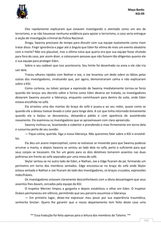 Maya Banks
KGI 09
** Essa tradução foi feita apenas para a leitura dos membros do Talionis. **
152
Eles rapidamente explicaram que estavam investigando o atentado como um ato de
terrorismo, e se não houvesse nenhuma evidência para apoiar o terrorismo, o caso seria entregue
à seção de investigação criminal da Polícia Nacional.
Droga, Swanny precisava de tempo para discutir com sua equipe exatamente como iriam
tratar disso. Fingir ignorância e jogar até o ângulo que Eden foi vítima de mais um evento aleatório
com a morte? Não era plausível, mas a última coisa que queria era que sua equipe fosse chutada
para fora do caso, por assim dizer, e colocassem pessoas que não fossem tão diligentes quanto ele
e sua equipe para proteger Eden.
Sobre o seu cadáver que isso aconteceria. Seu limite foi desenhado na areia e ele não iria
sair dele.
Trocou olhares rápidos com Nathan e Joe, e Joe levantou um dedo sobre os lábios pelas
costas dos investigadores, sinalizando que, por agora, demonstrariam calma e não explicariam
sobre a KGI.
Como cortesia, ou talvez porque a expressão de Swanny imediatamente tornou-se feroz
quando ele lançou seu decreto sobre a forma como Eden deveria ser tratada, os investigadores
deixaram Swanny assumir a liderança, enquanto caminhavam para dentro da suíte, onde Eden
estava encolhida no sofá.
Ela arrastou uma das mantas do braço do sofá e puxou-a ao seu redor, quase como se
quando ele a deixou tivesse levado o calor para longe dela. A cor que tinha retornado brevemente
quando ela o beijou se desvaneceu, deixando-a pálida e com aparência de assombrada
novamente. Ela examinou os investigadores que se aproximavam com clara apreensão.
Swanny inclinou-se, levantando o cobertor e prendendo-o mais firmemente em torno dela
e sussurrou perto de seu ouvido:
— Fique calma, querida. Siga a nossa liderança. Não queremos falar sobre a KGI e envolvê-
los.
Ela deu um aceno imperceptível, como se estivesse se movendo para que Swanny pudesse
arrumar a manta, e depois Swanny se sentou ao lado dela no sofá, perto o suficiente para que
seus corpos se tocassem. Ele fez um gesto para os dois detetives tomarem assentos nas duas
poltronas em frente ao sofá separados por uma mesa de café.
Skylar sentou-se no outro lado de Eden, e Nathan, Joe e Edge ficaram de pé, formando um
perímetro em torno dos membros sentados. Edge encostou-se no braço do sofá onde Skylar
estava sentada e Nathan e Joe ficaram do lado dos investigadores, os braços cruzados, expressões
indecifráveis.
Os investigadores estavam claramente desconfortáveis com a óbvia desvantagem que seus
assentos lhes davam, cercados pela equipe da KGI.
O Inspetor Mercier limpou a garganta e depois estabilizou o olhar em Eden. O Inspetor
Dubois permaneceu em silêncio, permitindo que seu parceiro assumisse a liderança.
— Em primeiro lugar, deixe-me expressar meu pesar por sua experiência traumática,
senhorita Sinclair. Quero lhe garantir que o nosso departamento tem feito deste caso uma
 