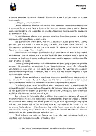 Maya Banks
KGI 09
** Essa tradução foi feita apenas para a leitura dos membros do Talionis. **
153
prioridade absoluta e temos toda a intenção de apreender e levar à justiça a pessoa ou pessoas
responsáveis.
— Obrigada, — murmurou Eden.
Debaixo do cobertor, a mão de Eden deslizou sobre a perna de Swanny como se procurasse
a segurança de seu toque. Sem se importar de como isso pareceria para os outros, Swanny
deslizou a mão sobre a dela, colocando-a em cima da dela para que ficasse presa entre a sua perna
e a palma de sua mão.
Ela imediatamente relaxou, e um pouco da ansiedade diminuiu de sua testa e as linhas
apertadas em torno dos lábios desapareceram.
Eles questionaram não só Eden, mas toda a equipe por quase quatro horas. Swanny
percebeu que isto estava cobrando um preço de Eden, mas queria acabar com isso. Os
investigadores questionaram por que ela tinha equipe de segurança tão grande e se não
houveram sérias ameaças feitas contra ela.
Eles franziram o cenho depois que descobriram que Eden sofrera um atentado de perto tão
recentemente, mas Joe explicou que o atirador tinha sido preso e acusado e que a equipe de
segurança era simplesmente uma proteção contra possíveis ocorrências dada a cobertura da mídia
sobre o tiroteio em Boston.
Os investigadores pareciam tornar-se cada vez mais frustrados porque apesar de que cada
pergunta foi respondida, as respostas foram propositadamente vagas, não informando
voluntariamente nada mais do que aquilo que perguntaram. Na superfície eles pareciam
completamente cooperativos e acessíveis, mas era claro que não estavam chegando a lugar
nenhum em suas mentes.
Quando o fim da quarta hora se aproximava, exatamente quando Swanny estava prestes a
colocar um fim a coisa toda, os investigadores finalmente se levantaram e deram seus
agradecimentos pela cooperação e prometeram informar se alguma pista aparecesse.
Os ombros de Eden caíram em evidente alívio. Swanny não tinha certeza de como ela
chegou até aqui sem entrar em colapso. Ela deveria estar esgotada e ainda estava se recuperando
de tudo que Swanny lhe dissera. Ele queria levá-la para a cama e, em seguida, reunir-se com sua
equipe para determinar o próximo curso de ação.
Sam teria que ser informado sobre os últimos desenvolvimentos para que ele pudesse
retransmitir as informações para a equipe que estava rastreando a origem da ameaça. E, embora
ele certamente tenha deixado claro a Eden que ela não era, de modo algum, obrigada a ligar para
seu pai, Eddie Sinclair teria de ser notificado. Uma vez que soubesse do evento, — e ele
certamente ficaria sabendo — iria esbravejar e isso só iria chamar mais a atenção para Eden e
comprometeria sua segurança. Poderia até ser o objetivo do assassino. Atrair Eddie e criar um
cenário onde ele teria que testemunhar a morte da filha.
Eden iria dormir esta noite, mas Swanny e os outros não. Havia muito para classificar e
decisões a serem tomadas em relação à proteção de Eden.
 