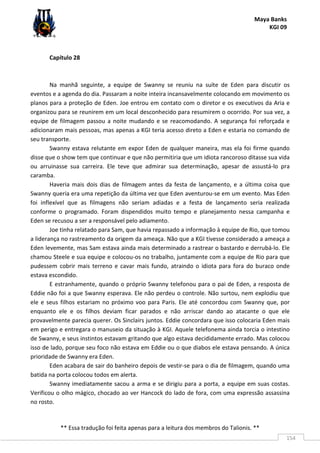 Maya Banks
KGI 09
** Essa tradução foi feita apenas para a leitura dos membros do Talionis. **
154
Capítulo 28
Na manhã seguinte, a equipe de Swanny se reuniu na suíte de Eden para discutir os
eventos e a agenda do dia. Passaram a noite inteira incansavelmente colocando em movimento os
planos para a proteção de Eden. Joe entrou em contato com o diretor e os executivos da Aria e
organizou para se reunirem em um local desconhecido para resumirem o ocorrido. Por sua vez, a
equipe de filmagem passou a noite mudando e se reacomodando. A segurança foi reforçada e
adicionaram mais pessoas, mas apenas a KGI teria acesso direto a Eden e estaria no comando de
seu transporte.
Swanny estava relutante em expor Eden de qualquer maneira, mas ela foi firme quando
disse que o show tem que continuar e que não permitiria que um idiota rancoroso ditasse sua vida
ou arruinasse sua carreira. Ele teve que admirar sua determinação, apesar de assustá-lo pra
caramba.
Haveria mais dois dias de filmagem antes da festa de lançamento, e a última coisa que
Swanny queria era uma repetição da última vez que Eden aventurou-se em um evento. Mas Eden
foi inflexível que as filmagens não seriam adiadas e a festa de lançamento seria realizada
conforme o programado. Foram dispendidos muito tempo e planejamento nessa campanha e
Eden se recusou a ser a responsável pelo adiamento.
Joe tinha relatado para Sam, que havia repassado a informação à equipe de Rio, que tomou
a liderança no rastreamento da origem da ameaça. Não que a KGI tivesse considerado a ameaça a
Eden levemente, mas Sam estava ainda mais determinado a rastrear o bastardo e derrubá-lo. Ele
chamou Steele e sua equipe e colocou-os no trabalho, juntamente com a equipe de Rio para que
pudessem cobrir mais terreno e cavar mais fundo, atraindo o idiota para fora do buraco onde
estava escondido.
E estranhamente, quando o próprio Swanny telefonou para o pai de Eden, a resposta de
Eddie não foi a que Swanny esperava. Ele não perdeu o controle. Não surtou, nem explodiu que
ele e seus filhos estariam no próximo voo para Paris. Ele até concordou com Swanny que, por
enquanto ele e os filhos deviam ficar parados e não arriscar dando ao atacante o que ele
provavelmente parecia querer. Os Sinclairs juntos. Eddie concordara que isso colocaria Eden mais
em perigo e entregara o manuseio da situação à KGI. Aquele telefonema ainda torcia o intestino
de Swanny, e seus instintos estavam gritando que algo estava decididamente errado. Mas colocou
isso de lado, porque seu foco não estava em Eddie ou o que diabos ele estava pensando. A única
prioridade de Swanny era Eden.
Eden acabara de sair do banheiro depois de vestir-se para o dia de filmagem, quando uma
batida na porta colocou todos em alerta.
Swanny imediatamente sacou a arma e se dirigiu para a porta, a equipe em suas costas.
Verificou o olho mágico, chocado ao ver Hancock do lado de fora, com uma expressão assassina
no rosto.
 