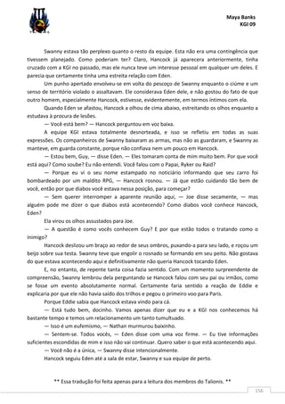 Maya Banks
KGI 09
** Essa tradução foi feita apenas para a leitura dos membros do Talionis. **
156
Swanny estava tão perplexo quanto o resto da equipe. Esta não era uma contingência que
tivessem planejado. Como poderiam ter? Claro, Hancock já aparecera anteriormente, tinha
cruzado com a KGI no passado, mas ele nunca teve um interesse pessoal em qualquer um deles. E
parecia que certamente tinha uma estreita relação com Eden.
Um punho apertado envolveu-se em volta do pescoço de Swanny enquanto o ciúme e um
senso de território violado o assaltavam. Ele considerava Eden dele, e não gostou do fato de que
outro homem, especialmente Hancock, estivesse, evidentemente, em termos íntimos com ela.
Quando Eden se afastou, Hancock a olhou de cima abaixo, estreitando os olhos enquanto a
estudava à procura de lesões.
— Você está bem? — Hancock perguntou em voz baixa.
A equipe KGI estava totalmente desnorteada, e isso se refletiu em todas as suas
expressões. Os companheiros de Swanny baixaram as armas, mas não as guardaram, e Swanny as
manteve, em guarda constante, porque não confiava nem um pouco em Hancock.
— Estou bem, Guy, — disse Eden. — Eles tomaram conta de mim muito bem. Por que você
está aqui? Como soube? Eu não entendi. Você falou com o Papai, Ryker ou Raid?
— Porque eu vi o seu nome estampado no noticiário informando que seu carro foi
bombardeado por um maldito RPG, — Hancock rosnou. — Já que estão cuidando tão bem de
você, então por que diabos você estava nessa posição, para começar?
— Sem querer interromper a aparente reunião aqui, — Joe disse secamente, — mas
alguém pode me dizer o que diabos está acontecendo? Como diabos você conhece Hancock,
Eden?
Ela virou os olhos assustados para Joe.
— A questão é como vocês conhecem Guy? E por que estão todos o tratando como o
inimigo?
Hancock deslizou um braço ao redor de seus ombros, puxando-a para seu lado, e roçou um
beijo sobre sua testa. Swanny teve que engolir o rosnado se formando em seu peito. Não gostava
do que estava acontecendo aqui e definitivamente não queria Hancock tocando Eden.
E, no entanto, de repente tanta coisa fazia sentido. Com um momento surpreendente de
compreensão, Swanny lembrou dela perguntando se Hancock falou com seu pai ou irmãos, como
se fosse um evento absolutamente normal. Certamente faria sentido a reação de Eddie e
explicaria por que ele não havia saído dos trilhos e pegou o primeiro voo para Paris.
Porque Eddie sabia que Hancock estava vindo para cá.
— Está tudo bem, docinho. Vamos apenas dizer que eu e a KGI nos conhecemos há
bastante tempo e temos um relacionamento um tanto tumultuado.
— Isso é um eufemismo, — Nathan murmurou baixinho.
— Sentem-se. Todos vocês, — Eden disse com uma voz firme. — Eu tive informações
suficientes escondidas de mim e isso não vai continuar. Quero saber o que está acontecendo aqui.
— Você não é a única, — Swanny disse intencionalmente.
Hancock seguiu Eden até a sala de estar, Swanny e sua equipe de perto.
 