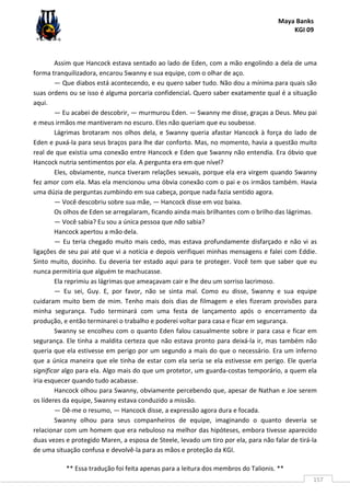 Maya Banks
KGI 09
** Essa tradução foi feita apenas para a leitura dos membros do Talionis. **
157
Assim que Hancock estava sentado ao lado de Eden, com a mão engolindo a dela de uma
forma tranquilizadora, encarou Swanny e sua equipe, com o olhar de aço.
— Que diabos está acontecendo, e eu quero saber tudo. Não dou a mínima para quais são
suas ordens ou se isso é alguma porcaria confidencial. Quero saber exatamente qual é a situação
aqui.
— Eu acabei de descobrir, — murmurou Eden. — Swanny me disse, graças a Deus. Meu pai
e meus irmãos me mantiveram no escuro. Eles não queriam que eu soubesse.
Lágrimas brotaram nos olhos dela, e Swanny queria afastar Hancock à força do lado de
Eden e puxá-la para seus braços para lhe dar conforto. Mas, no momento, havia a questão muito
real de que existia uma conexão entre Hancock e Eden que Swanny não entendia. Era óbvio que
Hancock nutria sentimentos por ela. A pergunta era em que nível?
Eles, obviamente, nunca tiveram relações sexuais, porque ela era virgem quando Swanny
fez amor com ela. Mas ela mencionou uma óbvia conexão com o pai e os irmãos também. Havia
uma dúzia de perguntas zumbindo em sua cabeça, porque nada fazia sentido agora.
— Você descobriu sobre sua mãe, — Hancock disse em voz baixa.
Os olhos de Eden se arregalaram, ficando ainda mais brilhantes com o brilho das lágrimas.
— Você sabia? Eu sou a única pessoa que não sabia?
Hancock apertou a mão dela.
— Eu teria chegado muito mais cedo, mas estava profundamente disfarçado e não vi as
ligações de seu pai até que vi a notícia e depois verifiquei minhas mensagens e falei com Eddie.
Sinto muito, docinho. Eu deveria ter estado aqui para te proteger. Você tem que saber que eu
nunca permitiria que alguém te machucasse.
Ela reprimiu as lágrimas que ameaçavam cair e lhe deu um sorriso lacrimoso.
— Eu sei, Guy. E, por favor, não se sinta mal. Como eu disse, Swanny e sua equipe
cuidaram muito bem de mim. Tenho mais dois dias de filmagem e eles fizeram provisões para
minha segurança. Tudo terminará com uma festa de lançamento após o encerramento da
produção, e então terminarei o trabalho e poderei voltar para casa e ficar em segurança.
Swanny se encolheu com o quanto Eden falou casualmente sobre ir para casa e ficar em
segurança. Ele tinha a maldita certeza que não estava pronto para deixá-la ir, mas também não
queria que ela estivesse em perigo por um segundo a mais do que o necessário. Era um inferno
que a única maneira que ele tinha de estar com ela seria se ela estivesse em perigo. Ele queria
significar algo para ela. Algo mais do que um protetor, um guarda-costas temporário, a quem ela
iria esquecer quando tudo acabasse.
Hancock olhou para Swanny, obviamente percebendo que, apesar de Nathan e Joe serem
os líderes da equipe, Swanny estava conduzido a missão.
— Dê-me o resumo, — Hancock disse, a expressão agora dura e focada.
Swanny olhou para seus companheiros de equipe, imaginando o quanto deveria se
relacionar com um homem que era nebuloso na melhor das hipóteses, embora tivesse aparecido
duas vezes e protegido Maren, a esposa de Steele, levado um tiro por ela, para não falar de tirá-la
de uma situação confusa e devolvê-la para as mãos e proteção da KGI.
 