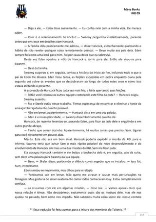 Maya Banks
KGI 09
** Essa tradução foi feita apenas para a leitura dos membros do Talionis. **
158
— Diga a ele, — Eden disse suavemente. — Eu confio nele com a minha vida. Ele merece
saber.
— Qual é o relacionamento de vocês? — Swanny perguntou cuidadosamente, parando
antes que entrasse em detalhes com Hancock.
— A família dela praticamente me adotou, — disse Hancock, estranhamente quebrando o
hábito de não revelar qualquer coisa remotamente pessoal. — Devo muito aos pais dela. Eden
sempre foi como uma irmã para mim. Foi por causa deles que eu sobrevivi.
Desta vez Eden apertou a mão de Hancock e sorriu para ele. Então ela virou-se para
Swanny.
— Ele é da família.
Swanny suspirou e, em seguida, contou a história do início ao fim, incluindo tudo o que o
pai de Eden lhe dissera. Eden ficou tensa, as feições esculpidas em pedra enquanto ouvia pela
segunda vez sobre os eventos que se desdobraram ao longo de todos estes anos e como isso
estava afetando o presente.
A expressão de Hancock ficou cada vez mais fria, a fúria apertando suas feições.
— Então você colocou as outras equipes rastreando este filho da puta? — Hancock exigiu.
Swanny assentiu.
— Rio e Steele estão nesse trabalho. Temos esperança de encontrar e eliminar a fonte da
ameaça tão rapidamente quanto possível.
— Não em breve, aparentemente, — Hancock disse em uma voz gelada.
— Eden é a nossa prioridade, — Swanny disse tão friamente quanto ele.
Hancock, de repente levantou-se, puxando Eden, para ficar ao lado dele e engolindo-a em
outro grande abraço.
— Tenho que correr docinho. Aparentemente, há muitas coisas que preciso fazer. Ligarei
para você novamente em poucos dias.
Merda. Este não era um bom sinal. Hancock poderia explodir a missão da KGI para o
inferno. Swanny teria que avisar Sam o mais rápido possível do novo desenvolvimento e do
envolvimento de Hancock em mais uma das missões da KGI. Sam iria ficar puto.
Ela abraçou Hancock também e ele beijou a bochecha dela e, em seguida, saiu da suíte,
sem dizer uma palavra para Swanny ou sua equipe.
— Bem, — Skylar disse, quebrando o silêncio constrangedor que se instalou. — Isso foi,
hum, interessante.
Eden sentou-se novamente, mas olhou para o relógio.
— Precisamos sair em breve. Não quero me atrasar e causar mais perturbações na
filmagem. Mas gostaria de saber exatamente como todos conheceram Guy. Estou completamente
confusa.
— Já cruzamos com ele em algumas missões, — disse Joe. — Vamos apenas dizer que
nossa relação é tênue. Não descobrimos exatamente quais são os motivos dele, mas ele nos
ajudou no passado, bem como nos impediu. Não sabemos muita coisa sobre ele. Nosso contato
 