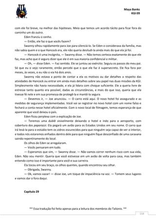 Maya Banks
KGI 09
** Essa tradução foi feita apenas para a leitura dos membros do Talionis. **
159
com ele foi breve, na melhor das hipóteses. Meio que temos um acordo tácito para ficar fora do
caminho um do outro.
Eden franziu o cenho.
— Então, ele faz o que vocês fazem?
Swanny olhou rapidamente para Joe para silenciá-lo. Se Eden o considerava da família, mas
não sabia quem e o que Hancock era, ele não queria desiludi-la ainda mais do que ela já foi.
— Hancock é uma incógnita, — Swanny disse. — Não temos certeza exatamente do que ele
faz, mas acho que é seguro dizer que ele é em sua maioria confidencial e militar.
— Oh, — disse Eden. — Faz sentido. Ele se juntou ao exército. Seguiu os passos do meu pai.
Só que eu o vejo raramente, então percebi que o que ele faz é supersecreto. Ele fica fora por
meses, às vezes, e eu não o via há dois anos.
Swanny não estava a ponto de contar a ela os motivos ou dar detalhes a respeito das
atividades de Hancock ou entrar em ainda mais detalhes sobre seu papel nas duas missões da KGI.
Simplesmente não havia necessidade, e ela já lidara com choque suficiente. Ele a queria livre de
estresse tanto quanto era possível, dadas as circunstâncias, e mais do que isso, queria que ela
tivesse fé nele e em sua promessa de protegê-la e mantê-la segura.
— Devemos ir, — Joe anunciou. — O carro está aqui. O novo hotel foi assegurado e as
medidas de segurança implementadas. Você vai se registrar no novo hotel com um nome falso e
fechará a conta nesse hotel oficialmente. Com o novo local de filmagem, temos esperança de que
aparente que você deixou o país.
Eden ficou perplexa com a explicação de Joe.
— Teremos uma dublê visivelmente deixando o hotel e indo para o aeroporto, com
cobertura dos paparazzi. Ela pegará um avião para os Estados Unidos em seu nome. O carro que
irá levá-la para o estúdio tem os vidros escurecidos para que ninguém seja capaz de ver o interior,
e todos nós estaremos enfiados dentro dele para que ninguém fique desconfiado de uma caravana
saindo repentinamente do local.
Os olhos de Eden se arregalaram.
— Vocês pensaram em tudo.
— Esperamos que sim, — Swanny disse. — Não vamos correr nenhum risco com sua vida,
Eden. Não vou mentir. Queria que você estivesse em um avião de volta para casa, mas também
entendo como isso é importante para você e sua carreira.
Ela tocou em seu braço, os olhos quentes, quando encontrou seu olhar.
— Obrigada, Swanny.
— Ok, vamos vazar! — disse Joe, um toque de impaciência na voz. — Tomem seus lugares
e vamos dar o fora daqui.
Capítulo 29
 