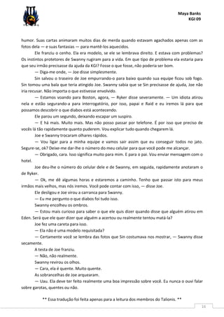 Maya Banks
KGI 09
** Essa tradução foi feita apenas para a leitura dos membros do Talionis. **
16
humor. Suas cartas animaram muitos dias de merda quando estavam agachados apenas com as
fotos dela — e suas fantasias — para mantê-los aquecidos.
Ele franziu o cenho. Ela era modelo, se ele se lembrava direito. E estava com problemas?
Os instintos protetores de Swanny rugiram para a vida. Em que tipo de problema ela estaria para
que seu irmão precisasse da ajuda da KGI? Fosse o que fosse, não poderia ser bom.
— Diga-me onde, — Joe disse simplesmente.
Sin salvou o traseiro de Joe empurrando-o para baixo quando sua equipe ficou sob fogo.
Sin tomou uma bala que teria atingido Joe. Swanny sabia que se Sin precisasse de ajuda, Joe não
iria recusar. Não importa o que estivesse envolvido.
— Estamos voando para Boston, agora, — Ryker disse severamente. — Um idiota atirou
nela e estão segurando-a para interrogatório, por isso, papai e Raid e eu iremos lá para que
possamos descobrir o que diabos está acontecendo.
Ele parou um segundo, deixando escapar um suspiro.
— E há mais. Muito mais. Mas não posso passar por telefone. É por isso que preciso de
vocês lá tão rapidamente quanto puderem. Vou explicar tudo quando chegarem lá.
Joe e Swanny trocaram olhares rápidos.
— Vou ligar para a minha equipe e vamos sair assim que eu conseguir todos no jato.
Segure-se, ok? Deixe-me dar-lhe o número do meu celular para que você pode me alcançar.
— Obrigado, cara. Isso significa muito para mim. E para o pai. Vou enviar mensagem com o
hotel.
Joe deu-lhe o número do celular dele e de Swanny, em seguida, rapidamente anotaram o
de Ryker.
— Ok, me dê algumas horas e estaremos a caminho. Tenho que passar isto para meus
irmãos mais velhos, mas nós iremos. Você pode contar com isso, — disse Joe.
Ele desligou e Joe virou a carranca para Swanny.
— Eu me pergunto o que diabos foi tudo isso.
Swanny encolheu os ombros.
— Estou mais curioso para saber o que ele quis dizer quando disse que alguém atirou em
Eden. Será que ele quer dizer que alguém a acertou ou realmente tentou matá-la?
Joe fez uma careta para isso.
— Ela não é uma modelo requisitada?
— Certamente você se lembra das fotos que Sin costumava nos mostrar, — Swanny disse
secamente.
A testa de Joe franziu.
— Não, não realmente.
Swanny revirou os olhos.
— Cara, ela é quente. Muito quente.
As sobrancelhas de Joe arquearam.
— Uau. Ela deve ter feito realmente uma boa impressão sobre você. Eu nunca o ouvi falar
sobre garotas, quentes ou não.
 