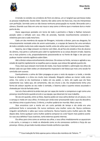 Maya Banks
KGI 09
** Essa tradução foi feita apenas para a leitura dos membros do Talionis. **
160
A tensão no estúdio nos arredores de Paris era densa, um ar tangível que permeava todas
as pessoas trabalhando. Exceto Eden. Swanny não sabia como ela fazia isso, mas ela interpretava
com perfeição. Sorrindo como se não tivesse nenhuma preocupação no mundo. Brincando com a
câmera. Dizendo suas falas em uma voz rouca e sexy como o inferno que o manteve duro a maior
parte do dia.
Havia seguranças postados em torno de todo o perímetro e Skylar e Nathan tomaram
posição sobre o telhado com seus rifles de precisão, fazendo reconhecimento constante e
relatórios para Joe a cada meia hora.
Cada um dos membros da equipe de filmagem, incluindo o diretor, para seu desgosto, foi
minuciosamente revistado antes de serem autorizados, e a equipe de Swanny fez uma varredura
de todo o estúdio muito mais cedo naquela manhã, antes de voltar para o hotel para buscar Eden.
Swanny, Joe e Edge estavam no interior com Eden, de pé fora do estúdio e fora do alcance
da câmera, mas perto o suficiente para cobri-la rapidamente se as coisas dessem errado. Swanny
era o mais próximo a ela, propositadamente posicionando-se na frente de Edge e Joe para que
pudesse manter estreita vigilância sobre Eden.
Até o diretor estava estranhamente silencioso. Ele estava no limite, nervoso e agitado e seu
estado de espírito rapidamente se espalhou para a equipe, que estava tão agitada quanto ele.
Ficou claro que estavam morrendo de medo, mas havia também a admiração nos olhos do
diretor cada vez que Eden exibia um desempenho impecável e ele falava que mais uma sessão foi
concluída com sucesso.
Eventualmente a calma de Eden propagou-se para o resto da equipe e a tarde, a tensão
havia se dissipado e o clima era muito mais relaxado. Ninguém saltava ao menor ruído como
antes. Era como se ela mantivesse a todos em seu poder, e, bem, ele supôs que ela fazia
exatamente isso. Sabia que, ele certamente, não era imune a ela. Ela simplesmente tinha uma
forma de colocar aqueles ao seu redor à vontade, e Swanny sabia o quanto estava assustada e
chateada por trás da fachada calma.
Isso só o fazia admirá-la ainda mais por ser capaz de manter a compostura e agir como uma
presença reconfortante quando era ele e sua equipe, que deveriam ter esse trabalho.
De vez em quando, entre as fotos, Swanny podia ver essa calma deslizar só um pouco, e via
o cansaço e medo em seus olhos. A tristeza por ainda estar processando tudo o que ela descobriu
nas últimas vinte e quatro horas. E inferno, a mulher poderia ter morrido. Mais uma vez.
Dois encontros com a morte em um curto período de tempo e ela ainda era uma
profissional forte e consumada. Ele nunca conheceu uma mulher como ela. Nunca conheceu
ninguém semelhante e sabia que nunca conheceria. Nunca haveria outra mulher para ele. Não
depois dela. Como qualquer outra mulher poderia comparar-se a ela? Quem mais poderia aceitá-
lo e aos seus defeitos? Suas cicatrizes, tanto externas quanto internas.
Ela olhou para cima como se sentisse seu olhar, e seus olhos imediatamente se aqueceram
e ela sorriu, o cansaço e o medo se afastando como se ela convocasse conforto e força de sua
presença. Irônico, já que todo mundo estava tirando conforto e paz dela.
 