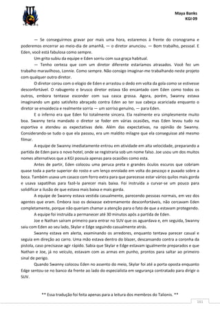 Maya Banks
KGI 09
** Essa tradução foi feita apenas para a leitura dos membros do Talionis. **
161
— Se conseguirmos gravar por mais uma hora, estaremos à frente do cronograma e
poderemos encerrar ao meio-dia de amanhã, — o diretor anunciou. — Bom trabalho, pessoal. E
Eden, você está fabulosa como sempre.
Um grito subiu da equipe e Eden sorriu com sua graça habitual.
— Tenho certeza que com um diretor diferente estaríamos atrasados. Você fez um
trabalho maravilhoso, Lonnie. Como sempre. Não consigo imaginar-me trabalhando neste projeto
com qualquer outro diretor.
O diretor corou com o elogio de Eden e arrastou o dedo em volta da gola como se estivesse
desconfortável. O rabugento e brusco diretor estava tão encantado com Eden como todos os
outros, embora tentasse esconder com sua casca grossa. Agora, porém, Swanny estava
imaginando um gato satisfeito abraçado contra Eden ao ter sua cabeça acariciada enquanto o
diretor se envaidecia e realmente sorria — um sorriso genuíno, — para Eden.
E o inferno era que Eden foi totalmente sincera. Ela realmente era simplesmente muito
boa. Swanny teria mandado o diretor se foder em várias ocasiões, mas Eden levou tudo na
esportiva e atendeu as expectativas dele. Além das expectativas, na opinião de Swanny.
Considerando-se tudo o que ela passou, era um maldito milagre que ela conseguisse até mesmo
filmar.
A equipe de Swanny imediatamente entrou em atividade em alta velocidade, preparando a
partida de Eden para o novo hotel, onde se registraria sob um nome falso. Joe usou um dos muitos
nomes alternativos que a KGI possuía apenas para ocasiões como esta.
Antes de partir, Eden colocou uma peruca preta e grandes óculos escuros que cobriam
quase toda a parte superior do rosto e um lenço enrolado em volta do pescoço e puxado sobre a
boca. Também usava um casaco com forro extra para que parecesse estar vários quilos mais gorda
e usava sapatilhas para fazê-la parecer mais baixa. Foi instruída a curvar-se um pouco para
solidificar a ilusão de que estava mais baixa e mais gorda.
A equipe de Swanny estava vestida casualmente, parecendo pessoas normais, em vez dos
agentes que eram. Embora isso os deixasse extremamente desconfortáveis, não cercavam Eden
completamente, porque não queriam chamar a atenção para o fato de que a estavam protegendo.
A equipe foi instruída a permanecer até 30 minutos após a partida de Eden.
Joe e Nathan saíram primeiro para entrar no SUV que os aguardava e, em seguida, Swanny
saiu com Eden ao seu lado, Skylar e Edge seguindo casualmente atrás.
Swanny estava em alerta, examinando os arredores, enquanto tentava parecer casual e
seguia em direção ao carro. Uma mão estava dentro do blazer, descansando contra a coronha da
pistola, caso precisasse agir rápido. Sabia que Skylar e Edge estavam igualmente preparados e que
Nathan e Joe, já no veículo, estavam com as armas em punho, prontos para saltar ao primeiro
sinal de perigo.
Quando Swanny colocou Eden no assento do meio, Skylar foi até a porta oposta enquanto
Edge sentou-se no banco da frente ao lado do especialista em segurança contratado para dirigir o
SUV.
 